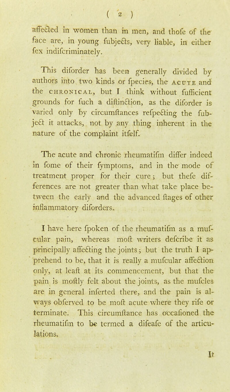 affected in women than m men, and thofe of the face are, in young fubje&s, very liable, in either fex indifcriminately. This diforder has been generally divided by authors into two kinds or fpecies, the acute and the chronical, but I think without fufficient grounds for fuch a diftin&ion, as the diforder is varied only by circumftances refpe£ting the fub- ject it attacks, not by any thing inherent in the nature of the complaint itfelf. The acute and chronic rheumatifm differ indeed in fome of their fymptoms, and in the mode of treatment proper for their cure; but thefe dif- ferences are not greater than what take place be- tween the early and the advanced ftages of other inflammatory diforders.. I have here fpoken of the rheumatifm as a muf- cular pain, whereas moll writers defcribe it as principally affe&ing the joints; but the truth I ap- prehend to be, that it is really a mufcular affect ion only, at leaft at its commencement, but that the pain is moftly felt about the joints, as the mufcles are in general inferted there, and the pain is al- ways obferved to be moft acute where they rife or terminate. This circumftance has occafioned the rheumatifm to be termed a difeafe of the articu- lations. It