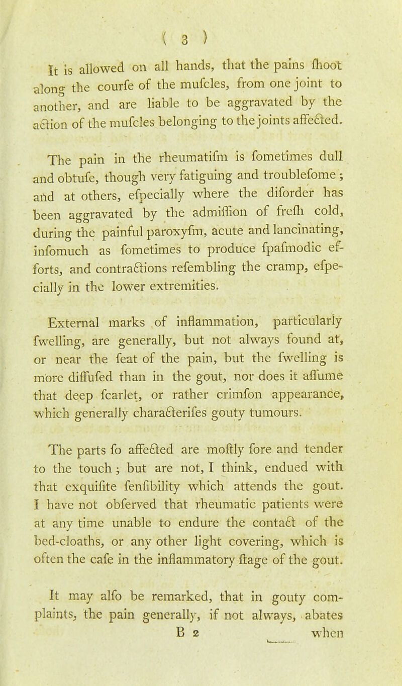 It is allowed on all hands, that the pains moot alonf the courfe of the mufcles, from one joint to another, and are liable to be aggravated by the aftion of the mufcles belonging to the joints affected. The pain in the rheumatifni is fometimes dull and obtufe, though very fatiguing and troublefome; and at others, efpecially where the diforder has been aggravated by the admiffion of frefli cold, during the painful paroxyfm, acute and lancinating, infomuch as fometimes to produce fpafmodic ef- forts, and contractions refembling the cramp, efpe- cially in the lower extremities. External marks of inflammation, particularly fwelling, are generally, but not always found at, or near the feat of the pain, but the fwelling is more diffufed than in the gout, nor does it aflume that deep fcarlet, or rather crimfon appearance, which generally characlerifes gouty tumours. The parts fo arMed are moftly fore and tender to the touch •„ but are not, I think, endued with that exquifite fenfibility which attends the gout. I have not obferved that rheumatic patients were at any time unable to endure the contact of the bed-cloaths, or any other light covering, which is often the cafe in the inflammatory ftage of the gout. It may alfo be remarked, that in gouty com- plaints., the pain generally, if not always, abates B 2 when
