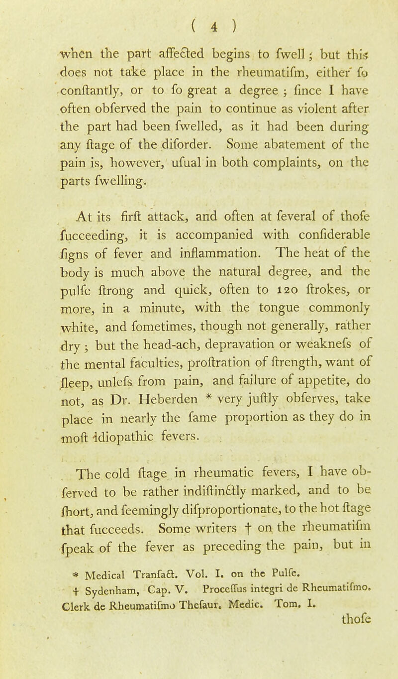 when the part affected begins to fwell,' but this does not take place in the rheumatifm, either fo conftantly, or to fo great a degree ; fince I have often obferved the pain to continue as violent after the part had been fwelled, as it had been during any ftage of the diforder. Some abatement of the pain is, however, ufual in both complaints, on the parts fwelling. At its firft attack, and often at feveral of thofe fucceeding, it is accompanied with confiderable iigns of fever and inflammation. The heat of the body is much above the natural degree, and the pulfe ftrong and quick, often to 120 ftrokes, or more, in a minute, with the tongue commonly white, and fometimes, though not generally, rather dry j but the head-ach, depravation or weaknefs of the mental faculties, proftration of ftrength, want of fleep, unlefs from pain, and failure of appetite, do not, as Dr. Heberden * very juftly obferves, take place in nearly the fame proportion as they do in moft idiopathic fevers. The cold ftage in rheumatic fevers, I have ob- ferved to be rather indiftin£tty marked, and to be fliort, and feemingly difproportionate, to the hot ftage that fucceeds. Some writers f on the rheumatifm fpeak of the fever as preceding the pain, but in * Medical TranfacL Vol. I. on the Pulfe. + Sydenham, Cap. V. Proceflus integri de Rheumatifmo. Clerk de Rheumatifmo Thefaur. Medic. Tom. L thofe