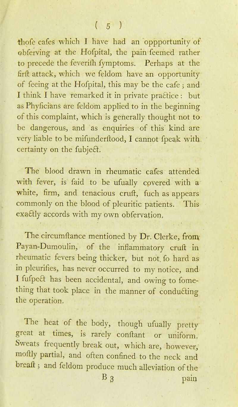 thofe cafes which I have had an oppportunity of obferving at the Hofpital, the pain feemed rather to precede the feveriih fymptoms. Perhaps at the firft attack, which we feldom have an opportunity of feeing at the Hofpital, this may be the cafe ; and I think I have remarked it in private practice : but as Phyficians are feldom applied to in the beginning of this complaint, which is generally thought not to be dangerous, and as enquiries of this kind are very liable to be mifunderftood, I cannot fpeak with certainty on the fubje£t. The blood drawn in rheumatic cafes attended with fever, is faid to be ufually cpvered with a white, firm, and tenacious cruft, fuch as appears commonly on the blood of pleuritic patients. This exactly accords with my own obfervation, Hie circumftance mentioned by Dr. Clerke, from Payan-Dumoulin, of the inflammatory cruft in rheumatic fevers being thicker, but not. fo hard as in pleurifies, has never occurred to my notice, and I fufpecl: has been accidental, and owing to fome- thing that took place in the manner of conducting the operation. The heat of the body, though ufually pretty great at times, is rarely conftant or uniform. Sweats frequently break out, which are, however, moftly partial, and often confined to the neck and breaft; and feldom produce much alleviation of the B 3 pain