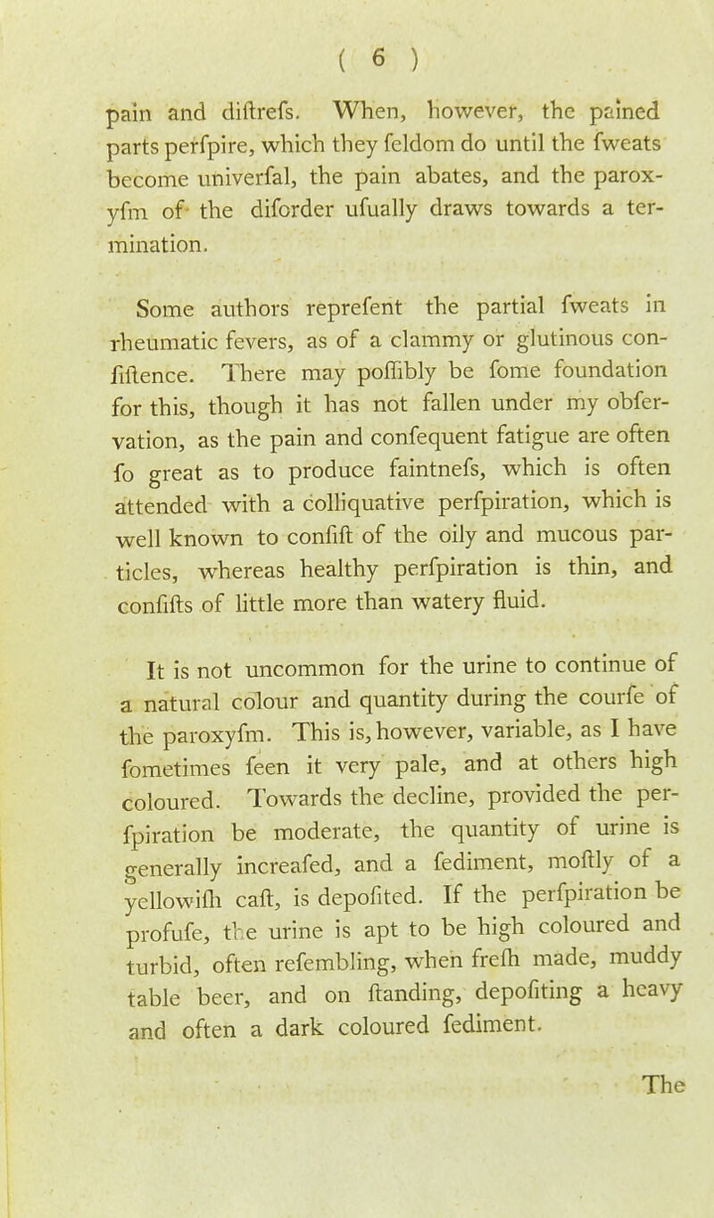 pain and diftrefs. When, however, the pained parts perfpire, which they feldom do until the fweats become univerfal, the pain abates, and the parox- yfm of- the diforder ufually draws towards a ter- mination. Some authors reprefent the partial fweats in rheumatic fevers, as of a clammy or glutinous con- fluence. There may poffibly be fome foundation for this, though it has not fallen under my obfer- vation, as the pain and confequent fatigue are often fo great as to produce faintnefs, which is often attended with a colliquative perfpiration, which is well known to confift of the oily and mucous par- ticles, whereas healthy perfpiration is thin, and confifts of little more than watery fluid. It is not uncommon for the urine to continue of a natural colour and quantity during the courfe of the paroxyfm. This is, however, variable, as I have fometimes feen it very pale, and at others high coloured. Towards the decline, provided the per- fpiration be moderate, the quantity of urine is generally increafed, and a fediment, moftly of a yellowifh call, is depofited. If the perfpiration be profufe, the urine is apt to be high coloured and turbid, often refembling, when frefh made, muddy table beer, and on ftanding, depofiting a heavy and often a dark coloured fediment. The