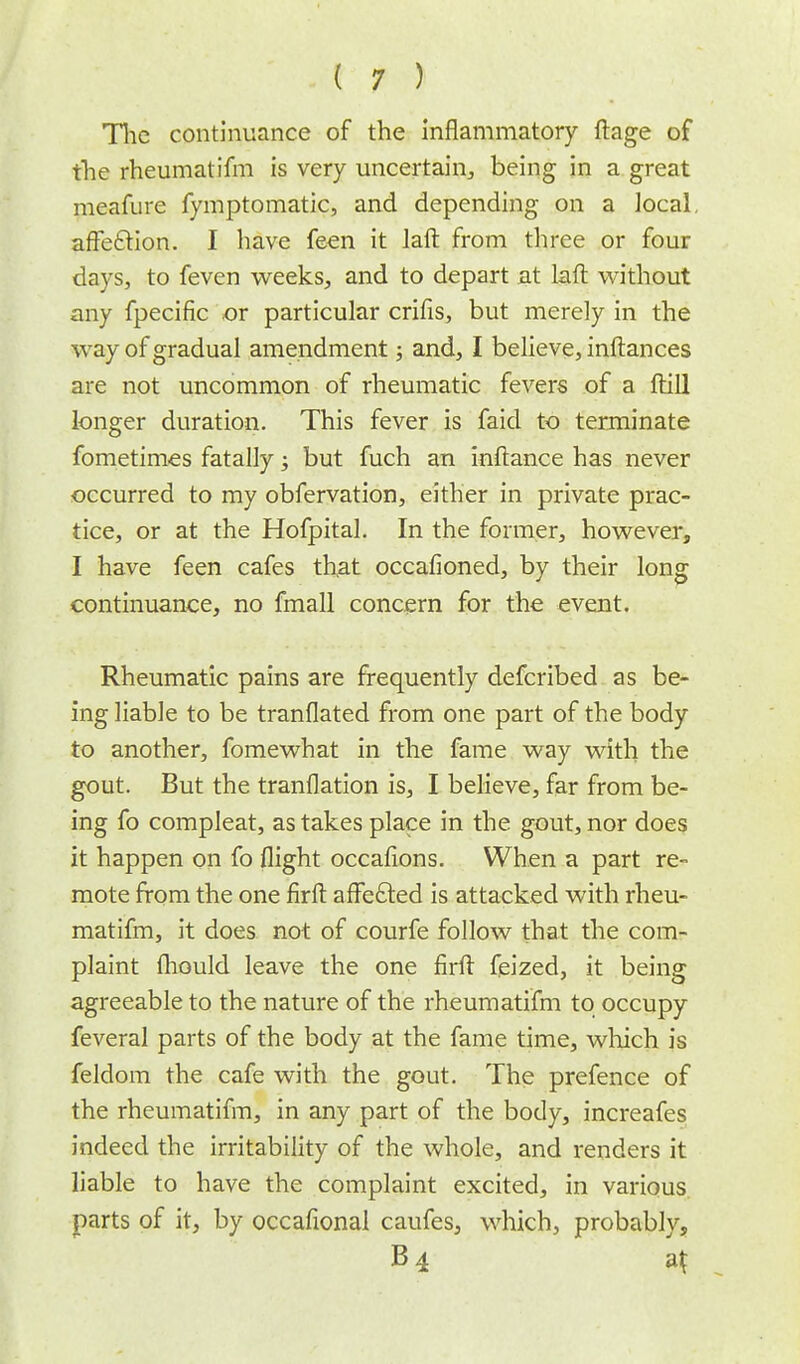The continuance of the inflammatory ftage of the rheumatifm is very uncertain, being in a great meafure fymptomatic, and depending on a local, affection. I have feen it laft from three or four days, to feven weeks, and to depart at laft without any fpecific or particular crifis, but merely in the way of gradual amendment; and, I believe, inftances are not uncommon of rheumatic fevers of a ftill longer duration. This fever is faid to terminate fometimes fatally; but fuch an inftance has never occurred to my obfervation, either in private prac- tice, or at the Hofpital. In the former, however, I have feen cafes that occafioned, by their long continuance, no fmall concern for the event. Rheumatic pains are frequently defcribed as be- ing liable to be tranflated from one part of the body to another, fomewhat in the fame way with the gout. But the tranflation is, I believe, far from be- ing fo compleat, as takes place in the gout, nor does it happen on fo flight occafions. When a part re- mote from the one firft affected is attacked with rheu- matifm, it does not of courfe follow that the com- plaint fliould leave the one firft (eized, it being agreeable to the nature of the rheumatifm to occupy feveral parts of the body at the fame time, which is feldom the cafe with the gout. The prefence of the rheumatifm, in any part of the body, increafes indeed the irritability of the whole, and renders it liable to have the complaint excited, in various parts of it, by occafional caufes, which, probably, B4 at