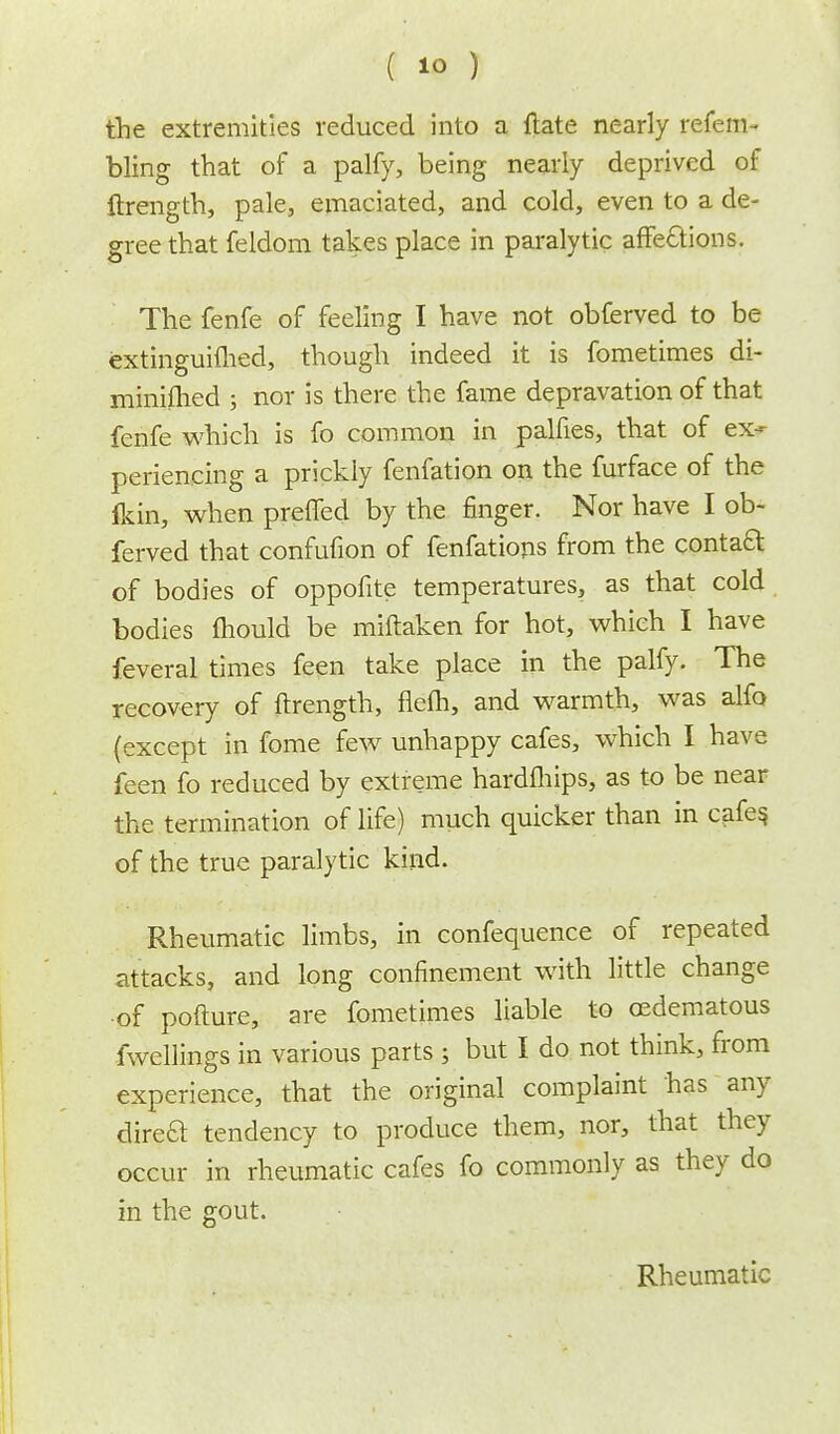 the extremities reduced into a Hate nearly refem- bling that of a palfy, being nearly deprived of ftrength, pale, emaciated, and cold, even to a de- gree that feldom takes place in paralytic affe&ions. The fenfe of feeling I have not obferved to be extinguifhed, though indeed it is fometimes di- minilhed ; nor is there the fame depravation of that fenfe which is fo common in palfies, that of ex- periencing a prickly fenfation on the furface of the ikin, when preffed by the finger. Nor have I ob- ferved that confufion of fenfations from the contact of bodies of oppofite temperatures, as that cold bodies mould be miftaken for hot, which I have feveral times feen take place in the palfy. The recovery of ftrength, fiefti, and warmth, was alfo (except in fome few unhappy cafes, which I have feen fo reduced by extreme hardfhips, as to be near the termination of life) much quicker than in cafes, of the true paralytic kind. Rheumatic limbs, in confequence of repeated attacks, and long confinement with little change of pofture, are fometimes liable to cedematous fwellings in various parts ; but I do not think, from experience, that the original complaint has any direa tendency to produce them, nor, that they occur in rheumatic cafes fo commonly as they do in the gout. Rheumatic