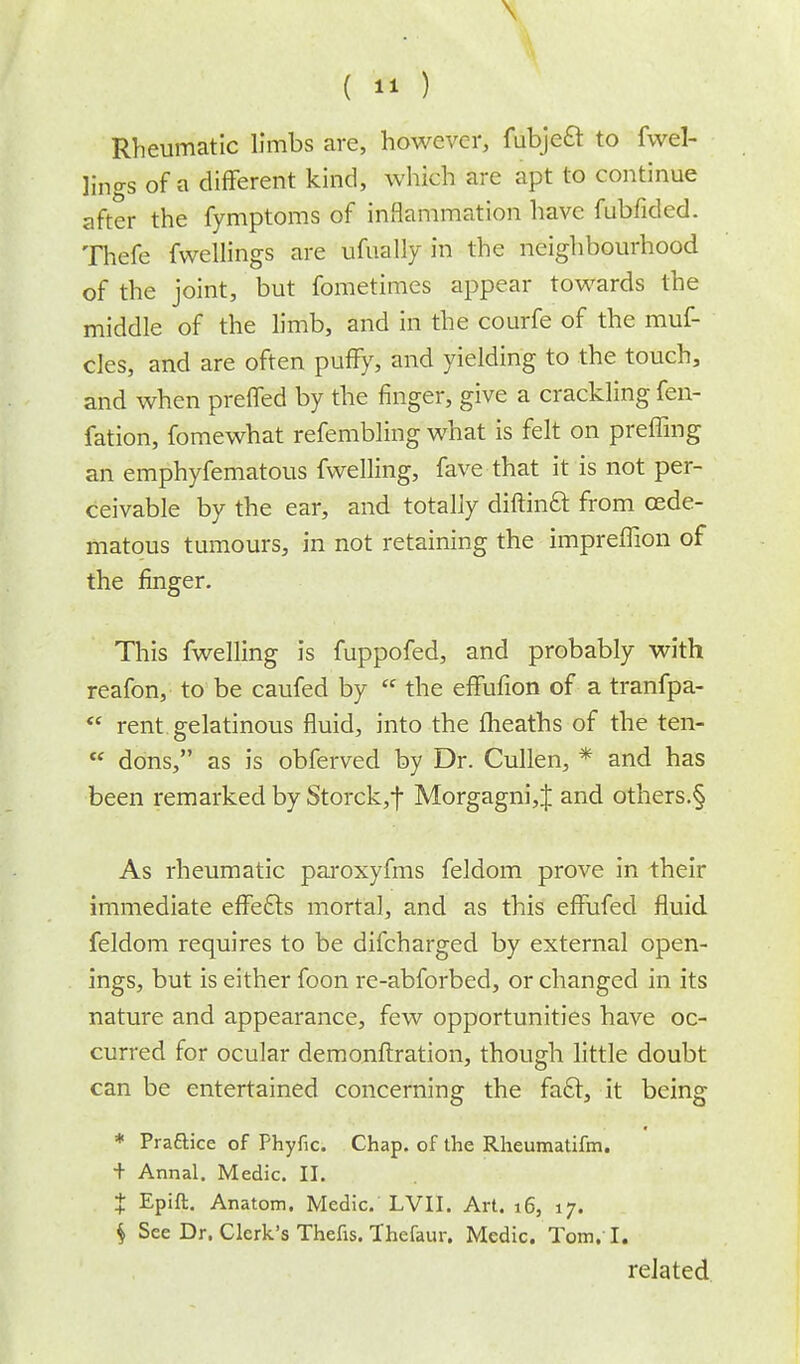 \ ( 11) Rheumatic limbs are, however, fubje£r to fwel- lings of a difFerent kind, which are apt to continue after the fymptoms of inflammation have fubfided. Thefe fwellings are ufually in the neighbourhood of the joint, but fometimes appear towards the middle of the limb, and in the courfe of the muf- cles, and are often puffy, and yielding to the touch, and when prefled by the finger, give a crackling fen- fation, fomewhat refembling what is felt on preffing an emphyfematous fwelling, fave that it is not per- ceivable by the ear, and totally diftina from oede- matous tumours, in not retaining the impreffion of the finger. This fwelling is fuppofed, and probably with reafon, to be caufed by  the effufion of a tranfpa-  rent gelatinous fluid, into the (heaths of the ten-  dons, as is obferved by Dr. Cullen, * and has been remarked by Storck,f Morgagni, J and others.§ As rheumatic paroxyfms feldom prove in their immediate efFecls mortal, and as this effufed fluid feldom requires to be difcharged by external open- ings, but is either foon re-abforbed, or changed in its nature and appearance, few opportunities have oc- curred for ocular demonftration, though little doubt can be entertained concerning the facl, it being * Practice of Phyfic. Chap, of the Rheumatifm. + Annal. Medic. II. X Epift. Anatom. Medic. LVII. Art. i6, 17. $ See Dr. Clerk's Thefis. Thefaur. Medic. Tom. I. related