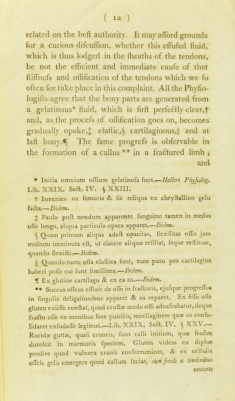 related on the beft authority. It may afford grounds tor a curious difcuffion, whether this effufed fluid, which is thus lodged in the fheaths of the tendons, be not the efficient and immediate caufe of that ftiffnefs and offification of the tendons which we fo often fee take place in this complaint. All the Phyfio- logifts agree that the bony parts are generated from a gelatinous* fluid, which is firft perfectly clear, f and, as the procefs of oflification goes on, becomes gradually opake,J elaftic,§ cartilaginous,|| and at laft bony.^j The fame progrefs is obfervable in the formation of a callus ** in a fraclured limb ; and * Initia omnium offium gelatinofa funt.—Halted Phyfiolog. Lib. XXIX. Seft. IV. § XXIII. + Invenies os femoris & fic reliqua ex chryftallino gelu fa&a.—Ibidem. + Paulo poft nondum apparente fanguine tamen in medio offe longo, aliqua particula opaca apparet.—Ibidem. § Quam primum aliqua adeft opacitas, flexilitas oflis jam multum imminuta eft, ut elatere aliquo refiliat, feque reflituat, quando flexifti.—Ibidem. || Quando nunc offa elaftica funt, tunc puto pro cartilagine haberi poffe cui funt fimillima.—Ibidem. f Ex glutine cartilago & ex ea os.—Ibidem. ** Succus offeus effluit de offe in frafturis, ejufque progreffus in fmgulis deligationibus apparet & os reparet. Ex fiffo one gluten exiiffe conftat, quod cruftse modo offi adnafcebalur, deque frafto offe ex omnibus fere punftis, mucilaginem qua: os confo- lidaret exfudaffe legimus.—Lib. XXIX. Sea. IV. § XXV.— Rorida? guttae, quafi cruoris, funt calli initium, quae fenfim durefcit in marmoris fpeciem. Gluten videas ex diploe prodire quod vulnera cranii conferruminet, & ex cellulis offeis gelu emcrgere quod callum faciat, cum fimili a tendinrins venicnte
