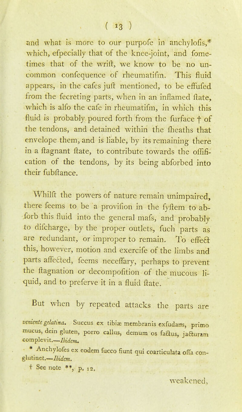 ( '3 ) and what is more to our purpofe in anchylofis,* which, efpecially that of the knee-joint, and fome- times that of the wrift, we know to be no un- common confequence of rheumatifm. This fluid appears, in the cafes juft mentioned, to be efFufed from the fecreting parts, when in an inflamed flate, which is alfo the cafe in rheumatifm, in which this fluid is probably poured forth from the furface f of the tendons, and detained within the fheaths that envelope them, and is liable, by its remaining there in a ftagnant ftate, to contribute towards the offifi- cation of the tendons, by its being abforbed into their fubftance. Whilft the powers of nature remain unimpaired, there feems to be a provifion in the fyftem to ab- ibrb this fluid into the general mafs, and probably to difcharge, by the proper outlets, fuch parts as are redundant, or improper to remain. To effeft this, however, motion and exercife of the limbs and parts affected, feems neceflary, perhaps to prevent the ftagnation or decompofition of the mucous li- quid, and to preferve it in a fluid ftate. But when by repeated attacks the parts are veniente gelatina. Succus ex tibiae membranis exfudaits, primo mucus, dein gluten, porro callus, demum os faaus, jafturam complevit—Ibidem. * Anchylofes ex eodem fucco fiunt qui coarticulata offa con- glutinet.—Ibidem. + See note **, p. 12. weakened.
