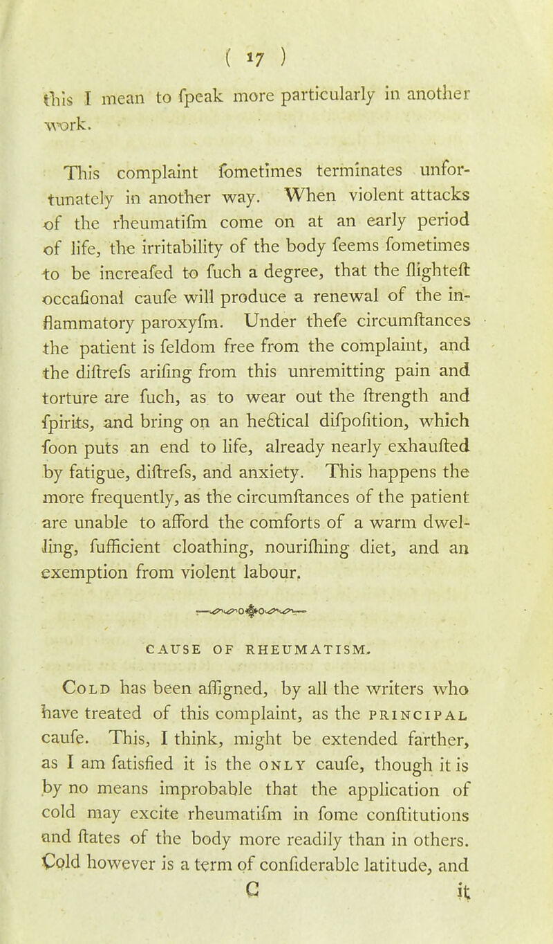 ( *7 ) this I mean to fpeak more particularly in another work. Tin's complaint fometimes terminates unfor- tunately in another way. When violent attacks of the rheumatifm come on at an early period of life, the irritability of the body feems fometimes to be increafed to fuch a degree, that the flighteft occafionai caufe will produce a renewal of the in- flammatory paroxyfm. Under thefe circumftances the patient is feldom free from the complaint, and the diftrefs arifing from this unremitting pain and torture are fuch, as to wear out the ftrength and fpirits, ajid bring on an hectical difpofition, which foon puts an end to life, already nearly exhaufted by fatigue, diftrefs, and anxiety. This happens the more frequently, as the circumftances of the patient are unable to afford the comforts of a warm dwel- ling, fufficient cloathing, nourifhing diet, and an exemption from violent labour. CAUSE OF RHEUMATISM, Cold has been affigned, by all the writers who have treated of this complaint, as the principal caufe. This, I think, might be extended farther, as I am fatisfied it is the only caufe, though it is by no means improbable that the application of cold may excite rheumatifm in fome conftitutions and ftates of the body more readily than in others. Cold however is a term of confiderable latitude, and G it