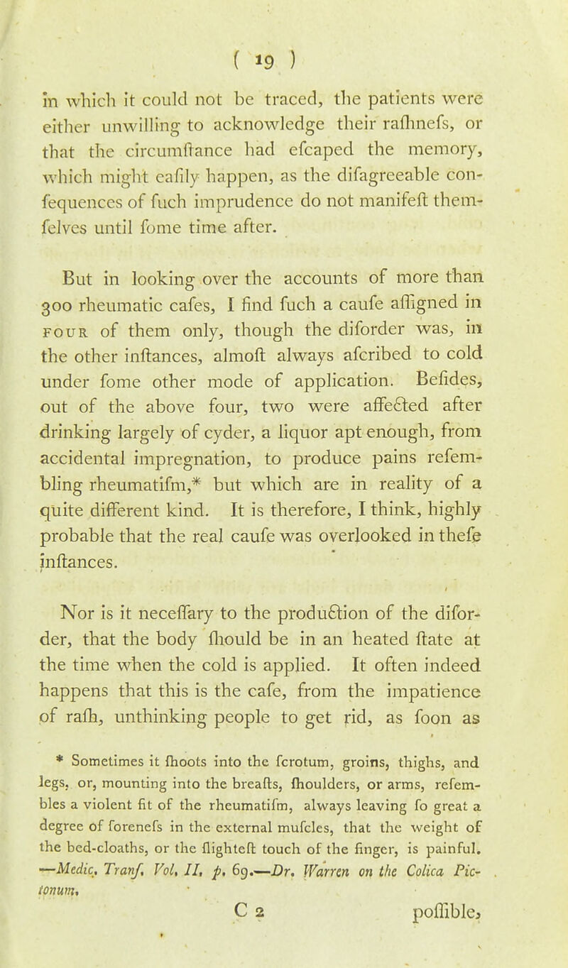 in which it could not be traced, the patients were either unwilling to acknowledge their rafhnefs, or that the circumlTance had efcaped the memory, which might eafily happen, as the difagreeable con- fequences of fuch imprudence do not manifeft them- felves until fome time after. But in looking over the accounts of more than 300 rheumatic cafes, I find fuch a caufe afligned in four of them only, though the diforder was, in the other inftances, almoft always afcribed to cold under fome other mode of application. Befides, out of the above four, two were affe&ed after drinking largely of cyder, a liquor apt enough, from accidental impregnation, to produce pains refem- bling rheumatifm,* but which are in reality of a quite different kind. It is therefore, I think, highly probable that the real caufe was overlooked in thefe inftances. Nor is it neceflary to the production of the difor- der, that the body fhould be in an heated ftate at the time when the cold is applied. It often indeed happens that this is the cafe, from the impatience of ralh, unthinking people to get rid, as foon as * Sometimes it (hoots into the fcrotum, groins, thighs, and legs, or, mounting into the breafts, fhoulders, or arms, refem- bles a violent fit of the rheumatifm, always leaving fo great a degree of forenefs in the external mufcles, that the weight of the bed-cloaths, or the flighteft touch of the finger, is painful. —Medic, Tranf, Vol, II, p. 69.—Dr. Warren on the Colica Pic- tonum, C 2 poflible*