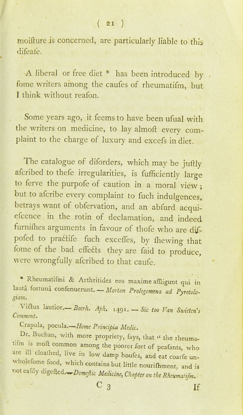 moifture is concerned, are particularly liable to this difeale. -A liberal or free diet * has been introduced by fome writers among the caufes of rheumatifm, but I think without reafon. Some years ago, it feems to have been ufual with the writers on medicine, to lay almoft every com- plaint to the charge of luxury and excefs in diet. The catalogue of diforders, which may be juftly afcribed to thefe irregularities, is fufficiently large to ferve the purpofe of caution in a moral view; but to afcribe every complaint to fuch indulgences, betrays want of obfervation, and an abfurd acqui- efcence in the rotin of declamation, and indeed furniflies arguments in favour of thofe who are dif- pofed to praftife fuch exceffes, by fhewing that fome of the bad effecls they are faid to produce, were wrongfully afcribed to that caufe. * Rheumatifmi & Arthritides eos rnaxime affligunt qui in lauta fortuna confenuerunt. — Morton Prolegomena ad Pyretolo- giam. Viftus lautior—A*rA. Aph. H$u — Sic too Van Swieien's Comment. Crapula, pocula—Home Principia Medic. Dr. Buchan, with more propriety, fays, that « the rheuma- tifm is molt common among the poorer fort of peafants, who are ill cloathed, live in low damp houfes, and eat coarfe un- wholcfome food, which contains but little nourifhment, and is not catty d^cd.^Dome/iic Medicine, Chapter on the Rheumatifm, C 3 If