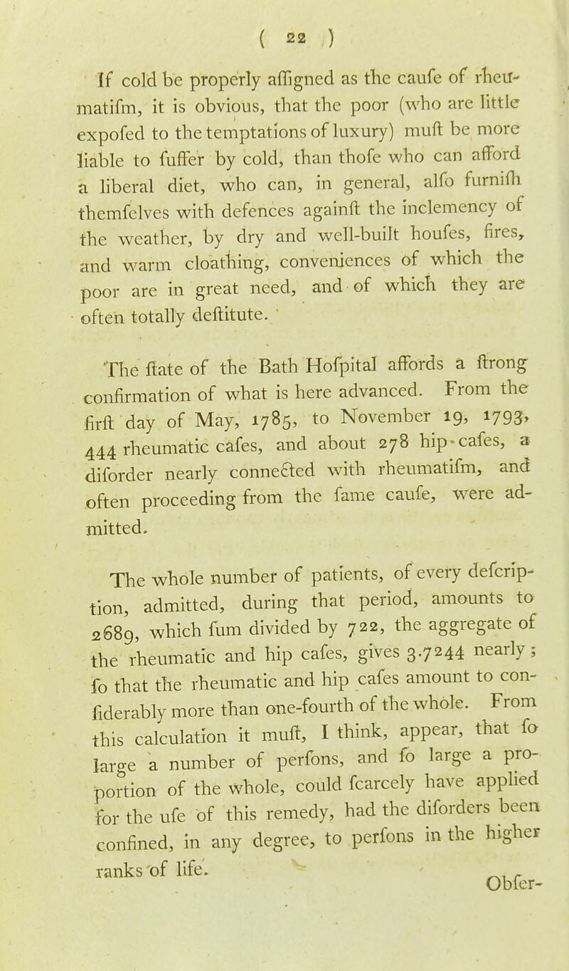 If cold be properly affigned as the caufe of rhcu- matifm, it is obvious, that the poor (who are little expofed to the temptations of luxury) muft be more liable to fuffer by cold, than thofe who can afford a liberal diet, who can, in general, alfo furnifli themfelves with defences againft the inclemency of the weather, by dry and well-built houfes, fires, and warm cloathing, conveniences of which the poor are in great need, and of which they are often totally deftitute. The ftate of the Bath Hofpital affords a ftrong confirmation of what is here advanced. From the firft day of May, 1785, to November 19, 1793, 444 rheumatic cafes, and about 278 hip-cafes, a diforder nearly connected with rheumatifm, and often proceeding from the fame caufe, were ad- mitted. The whole number of patients, of every defcrip- tion, admitted, during that period, amounts to 2689, which fum divided by 722, the aggregate of the rheumatic and hip cafes, gives 3.7244 nearly; fo that the rheumatic and hip cafes amount to con- fiderably more than one-fourth of the whole. From this calculation it muff, I think, appear, that fo laro-e a number of perfons, and fo large a pro- portion of the whole, could fcarcely have applied for the ufe of this remedy, had the diforders been confined, in any degree, to perfons in the higher ranks of life. Obfer-
