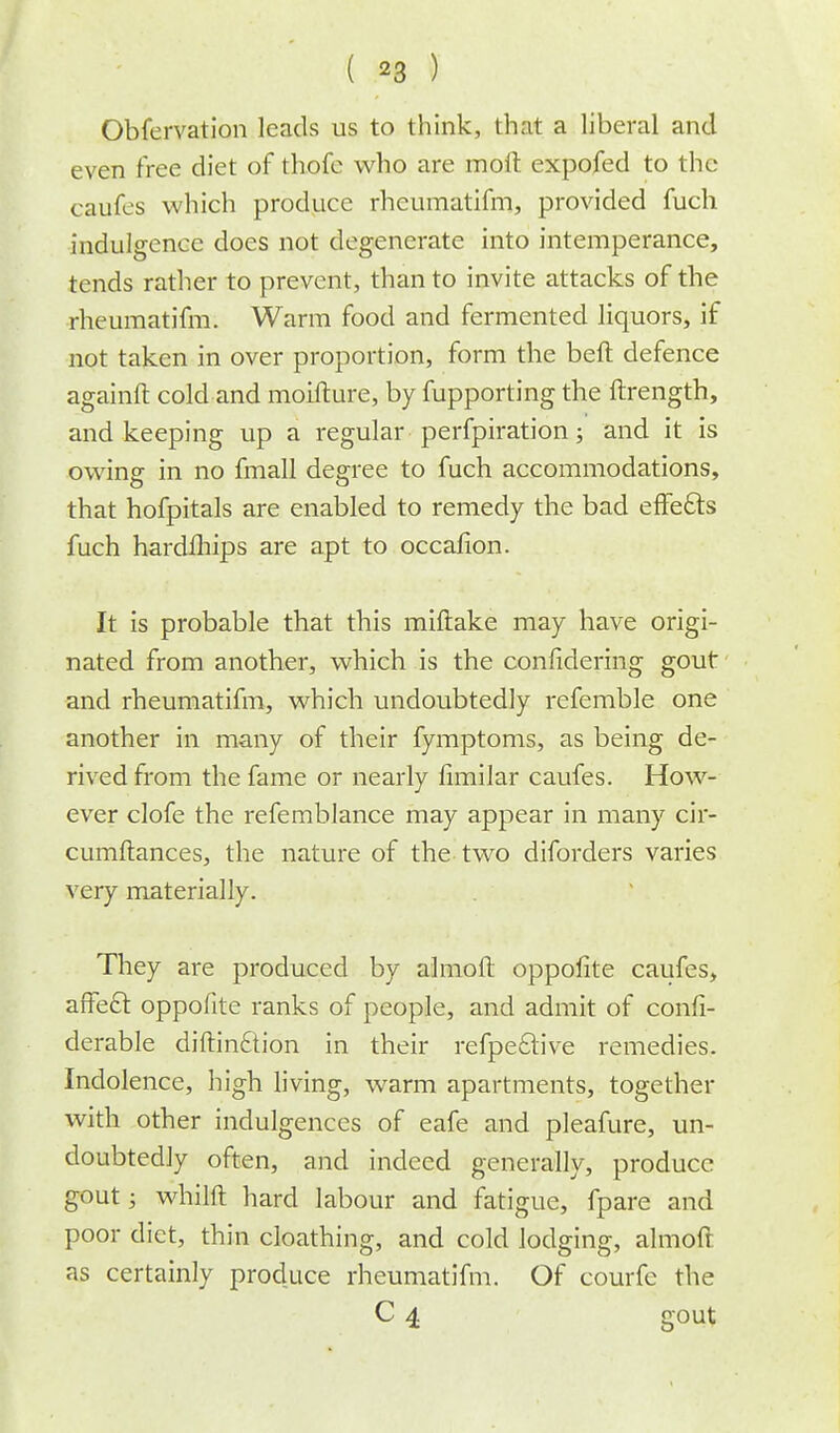 Obfervation leads us to think, that a liberal and even free diet of thofe who are moil: expofed to the caufes which produce rheumatifm, provided fuch indulgence does not degenerate into intemperance, tends rather to prevent, than to invite attacks of the rheumatifm. Warm food and fermented liquors, if not taken in over proportion, form the beft defence againft cold and moifture, by fupporting the ftrength, and keeping up a regular perfpiration; and it is owing in no fmall degree to fuch accommodations, that hofpitals are enabled to remedy the bad effects fuch hardlhips are apt to occafion. It is probable that this miftake may have origi- nated from another, which is the considering gout and rheumatifm, which undoubtedly referable one another in many of their fymptoms, as being de- rived from the fame or nearly fimilar caufes. How- ever clofe the refemblance may appear in many cir- cumftances, the nature of the two diforders varies very materially. They are produced by almoft oppofite caufes, affect oppofite ranks of people, and admit of confi- derable diftinftion in their refpe6live remedies. Indolence, high living, warm apartments, together with other indulgences of eafe and pleafure, un- doubtedly often, and indeed generally, produce gout; whilft hard labour and fatigue, fpare and poor diet, thin cloathing, and cold lodging, almofr. as certainly produce rheumatifm. Of courfc the C 4 gout