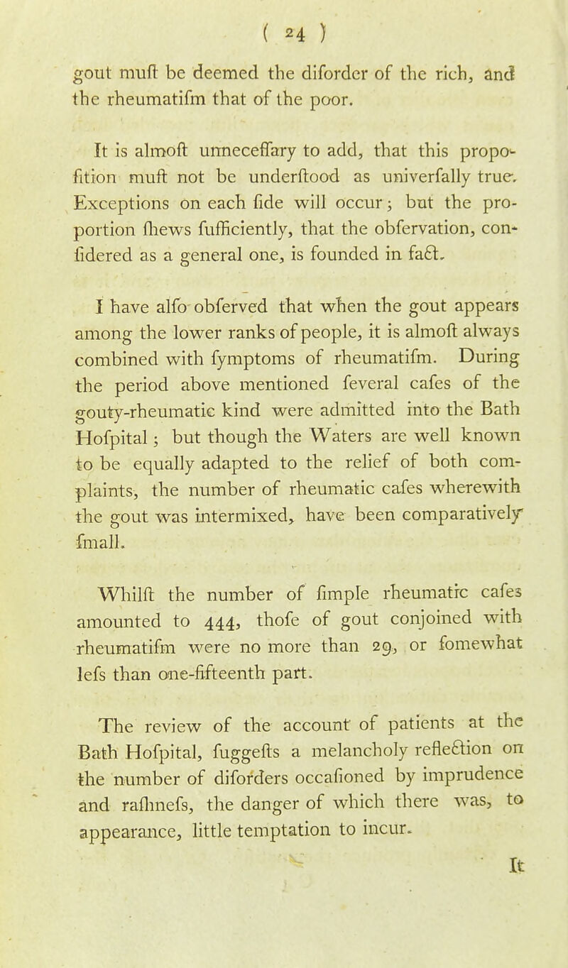 gout muft be deemed the diforder of the rich, and the rheumatifm that of the poor. It is almoft urrneceffary to add, that this propo- rtion muft not be underftood as univerfally true. Exceptions on each fide will occur; but the pro- portion fhews fufficiently, that the obfervation, con- iidered as a general one, is founded in fa£L I have alftrobferved that when the gout appears among the lower ranks of people, it is almoft always combined with fymptoms of rheumatifm. During the period above mentioned feveral cafes of the gouty-rheumatic kind were admitted into the Bath Hofpital; but though the Waters are well known to be equally adapted to the relief of both com- plaints, the number of rheumatic cafes wherewith the gout was intermixed, have been comparatively fmalh Whilft the number of fimple rheumatic cafes amounted to 444, thofe of gout conjoined with rheumatifm were no more than 29, or fomewhat lefs than one-fifteenth part. The review of the account of patients at the Bath Hofpital, fuggefts a melancholy refleftion on the number of diforders occafioned by imprudence and rafhnefs, the danger of which there was, to appearance, little temptation to incur. It