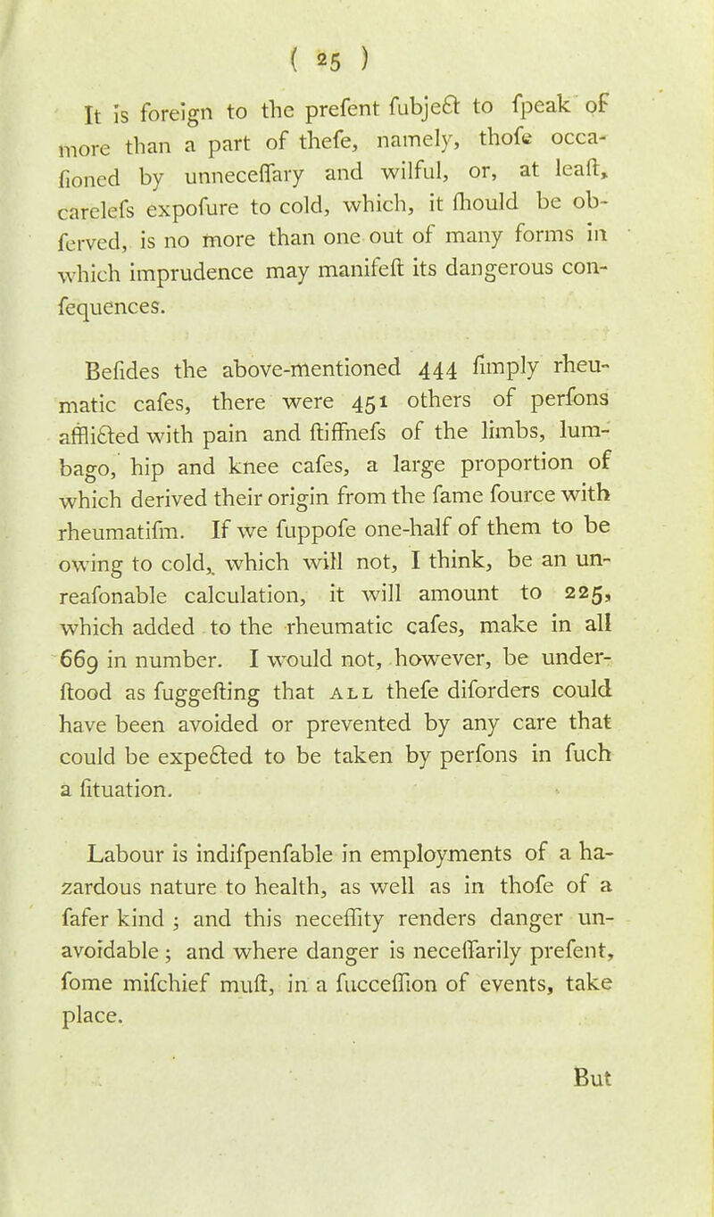 It is foreign to the prefent fubjecl to fpeak of more than a part of thefe, namely, thofe occa- fioned by unneceffary and wilful, or, at lead, carelefs expofure to cold, which, it fhould be ob- ferved, is no more than one out of many forms in which imprudence may manifeft its dangerous con- fequences. Befides the above-mentioned 444 fimply rheu- matic cafes, there were 451 others of perfons affli&ed with pain and ftiffnefs of the limbs, lum- bago, hip and knee cafes, a large proportion of which derived their origin from the fame fource with rheumatifm. If we fuppofe one-half of them to be owing to cold,, which will not, I think, be an un- reafonable calculation, it will amount to 225, which added to the rheumatic cafes, make in all 669 in number. I wrould not, however, be under- ftood as fuggefting that all thefe diforders could have been avoided or prevented by any care that could be expected to be taken by perfons in fuch a fituation. Labour is indifpenfable in employments of a ha- zardous nature to health, as well as in thofe of a fafer kind ; and this neceffity renders danger un- avoidable ; and where danger is neceffarily prefent, fome mifchief muft, in a fucceffion of events, take place. But