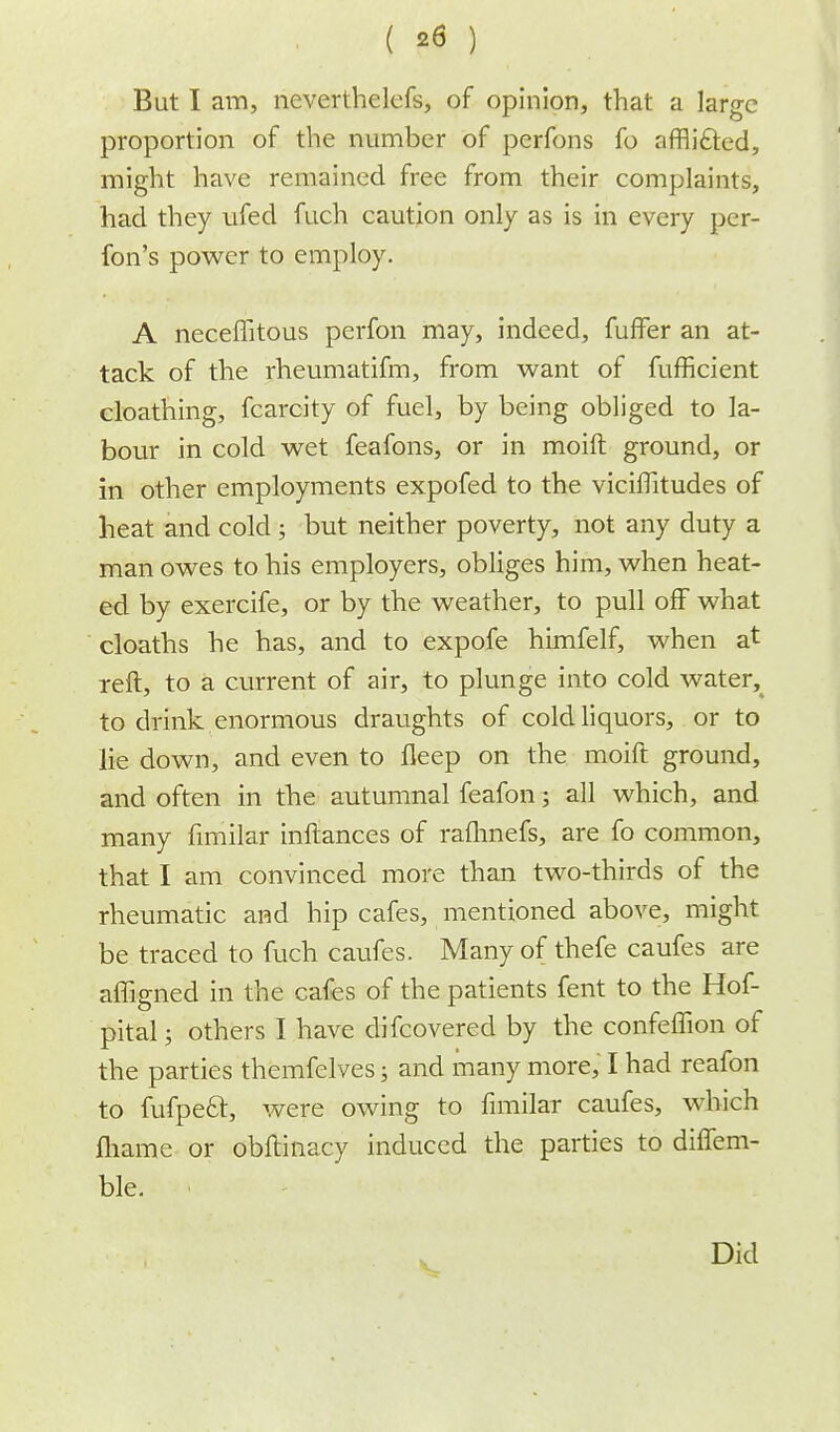 But I am, neverthelefs, of opinion, that a large proportion of the number of perfons fo afflicted, might have remained free from their complaints, had they ufed fuch caution only as is in every per- fon's power to employ. A neceffitous perfon may, indeed, fuffer an at- tack of the rheumatifm, from want of fufficient cloathing, fcarcity of fuel, by being obliged to la- bour in cold wet feafons, or in moift ground, or in other employments expofed to the viciflitudes of heat and cold ; but neither poverty, not any duty a man owes to his employers, obliges him, when heat- ed by exercife, or by the weather, to pull off what cloaths he has, and to expofe himfelf, when at reft, to a current of air, to plunge into cold water, to drink enormous draughts of cold liquors, or to lie down, and even to fleep on the moift ground, and often in the autumnal feafon; all which, and many finiilar inftances of raflmefs, are fo common, that I am convinced more than two-thirds of the rheumatic and hip cafes, mentioned above, might be traced to fuch caufes. Many of thefe caufes are affigned in the cafes of the patients fent to the Hof- pital; others I have difcovered by the confeffion of the parties themfelves; and many more, I had reafon to fufpeft, were owing to fimilar caufes, which fliame or obftinacy induced the parties to diffem- ble. v Did