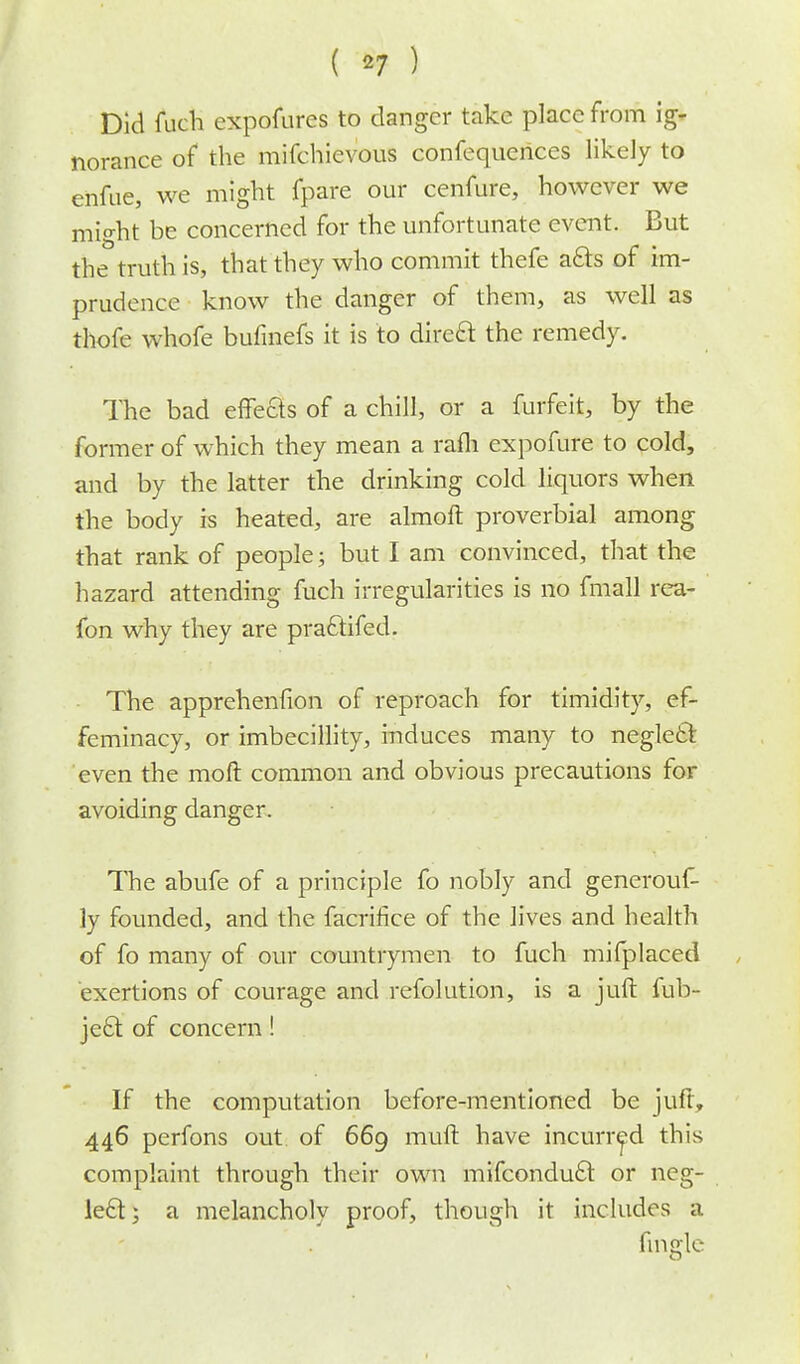 Did fuch expofures to clanger take place from ig- norance of the mifchievous confequences likely to enfue, we might fpare our cenfure, however we might be concerned for the unfortunate event. But the truth is, that they who commit thefe acts of im- prudence know the danger of them, as well as thofe whofe bufmefs it is to direct the remedy. The bad effects of a chill, or a furfeit, by the former of which they mean a rafh expofure to cold, and by the latter the drinking cold liquors when the body is heated, are almoft proverbial among that rank of people; but I am convinced, that the hazard attending fuch irregularities is no fmall rea- fon why they are practifed. The apprehenfion of reproach for timidity, ef- feminacy, or imbecillity, induces many to neglect even the moft common and obvious precautions for avoiding danger. The abufe of a principle fo nobly and generouf- ly founded, and the facrifice of the lives and health of fo many of our countrymen to fuch mifplaced exertions of courage and refolution, is a juft fub- ject of concern! If the computation before-mentioned be juft, 446 perfons out of 669 mull have incurred this complaint through their own mifconduct or neg- lect} a melancholy proof, though it includes a fingle