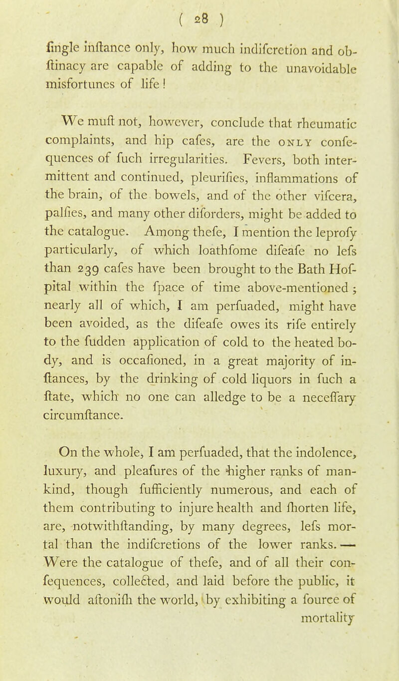 fmgle inftance only, how much indifcrction and ob- ftinacy are capable of adding to the unavoidable misfortunes of life! We rauft not, however, conclude that rheumatic complaints, and hip cafes, are the only confe- quences of fuch irregularities. Fevers, both inter- mittent and continued, pleurifies, inflammations of the brain, of the bowels, and of the other vifcera, palfies, and many other disorders, might be added to the catalogue. Among thefe, I mention the leprofy particularly, of which loathfome difeafe no lefs than 239 cafes have been brought to the Bath Hof- pital within the fpace of time above-mentioned; nearly all of which, I am perfuaded, might have been avoided, as the difeafe owes its rife entirely to the fudden application of cold to the heated bo- dy, and is occafioned, in a great majority of in- ftances, by the drinking of cold liquors in fuch a ftate, which no one can alledge to be a neceffary circumftance. On the whole, I am perfuaded, that the indolence, luxury, and pleafures of the 'higher ranks of man- kind, though fufficiently numerous, and each of them contributing to injure health and fhorten life, are, notwithstanding, by many degrees, lefs mor- tal than the indifcretions of the lower ranks. — Were the catalogue of thefe, and of all their con- fequences, collected, and laid before the public, it would aftonifh the world, by exhibiting a fource of mortality