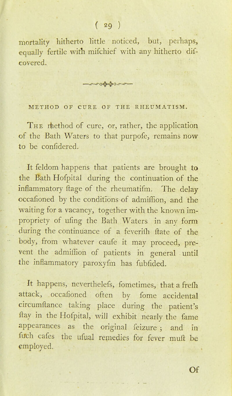( *9 ) mortality hitherto little noticed, but, perhaps, equally fertile with mifchief with any hitherto dif- covered. METHOD OF CURE OF THE RHEUMATISM. The r|iethod of cure, or, rather, the application of the Bath Waters to that purpofe, remains now to be confidered. It feldom happens that patients are brought to the Bath Hofpital during the continuation of the inflammatory ftage of the rheumatifm. The delay occafioned by the conditions of admiffion, and the waiting for a vacancy, together with the known im- propriety of ufing the Bath Waters in any form during the continuance of a feverifh ftate of the body, from whatever caufe it may proceed, pre- vent the admiffion of patients in general until the inflammatory paroxyfm has fubfided. It happens, neverthelefs, fometimes, thatafrefh attack, occafioned often by fome accidental circumftance taking place during the patient's flay in the Hofpital, will exhibit nearly the fame appearances as the original feizure ; and in firch cafes the ufual remedies for fever mull be employed. Of