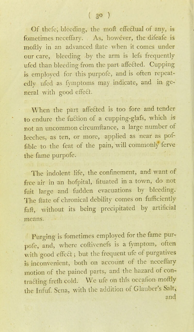 ( 3° ) Of thefe, bleeding, the mod effectual of any, is fomelimes neceffary. As, however, the difeafe h moftly in an advanced ftate when it comes under our care, bleeding by the arm is lefs frequently ufed than bleeding from the part affected. Cupping is employed for this purpofc, and is often repeat- edly ufed as fymptoms may indicate, and in ge- neral writh good effeSt. When the part affected is too fore and tender to endure the fuftion of a cupping-glafs, which is not an uncommon circumftance, a large number of leeches, as ten, or more, applied as near as pof- fible to the feat of the pain, will commonly ferve the fame purpofe. The indolent life, the confinement, and want of free air in an hofpital, fituated in a town, do not fuit large and fudden evacuations by bleeding. The ftate of chronical debility comes on fufficiently faft, without its being precipitated by artificial means. Purging is fometimes employed for the fame pur- pofe, and, where coftivenefs is a fymptom, often with good effect; but the frequent ufe of purgatives is inconvenient, both on account of the neceflary motion of the pained parts, and the hazard of con- trafting frefh cold. We ufe on this occafion moftly the Infuf. Sena, with the addition of Glauber's Salt, and