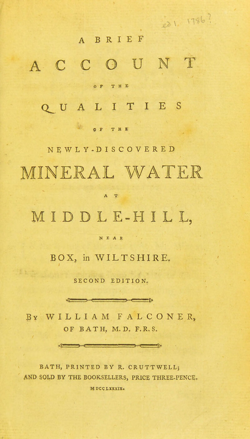 A BRIEF ACCOUNT OF THE Q_U A L I T I E S OF THE NEWLY-DISCOVERED MINERAL WATER A T MIDDL E-H I L L, NEAR BOX, in WILTSHIRE. i SECOND EDITION. Bv WILLIAM FALCONER, OF BATH, M. D. F.R. S. »<T——■ ft. BATH, PRINTED BY R. CRUTTWELL; AND SOLD BY THE BOOKSELLERS, PRICE THREE-PENCE. MDCCLXXXIX.