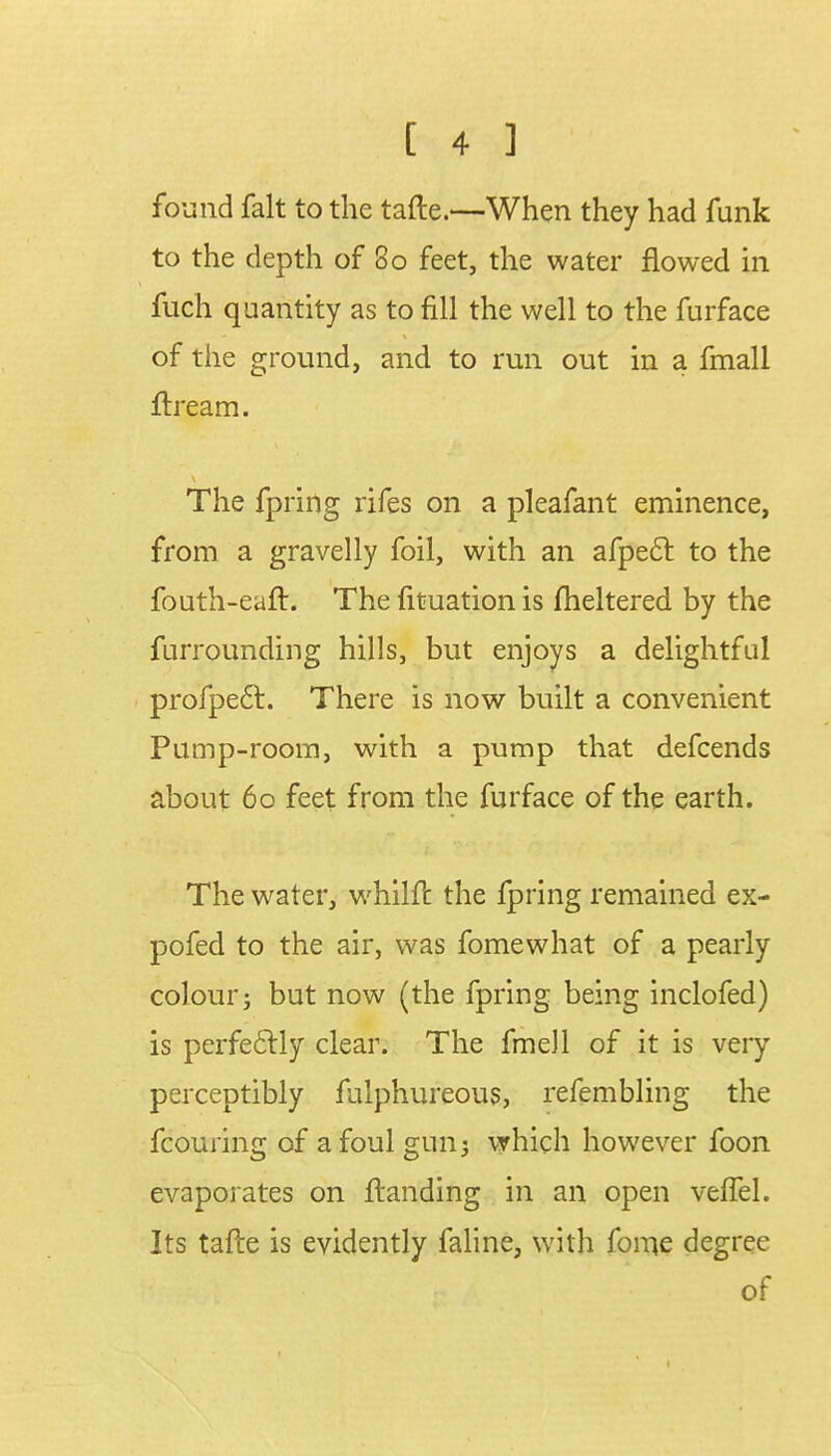 found fait to the tafte.—When they had funk to the depth of 80 feet, the water flowed in fuch quantity as to fill the well to the furface of the ground, and to run out in a fmall ftream. The fpring rifes on a pleafant eminence, from a gravelly foil, with an afpect to the fouth-eaft. The fituation is fheltered by the furrounding hills, but enjoys a delightful profpe6l. There is now built a convenient Pump-room, with a pump that defcends about 60 feet from the furface of the earth. The water, whilft the fpring remained ex- po fed to the air, was fomewhat of a pearly colour j but now (the fpring being inclofed) is perfectly clear. The fmeJl of it is very perceptibly fulphureous, refembling the fcouring of a foul gun 3 which however foon evaporates on {landing in an open veffel. Its tafte is evidently faline, with forne degree of