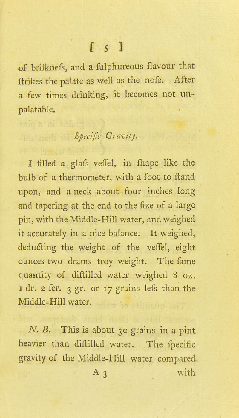 of brifknefs, and a fulphureous flavour that ftrikes the palate as well as the nofe. After a few times drinking, it becomes not un- palatable. Specific Gravity. I filled a glafs vefTel, in fhape like the bulb of a thermometer, with a foot to ftand upon, and a neck about four inches long and tapering at the end to the fize of a large pin, with the Middle-Hill water, and weighed it accurately in a nice balance. It weighed, deducting the weight of the vefTel, eight ounces two drams troy weight. The fame quantity of diftilled water weighed 8 oz. i dr. 2 fcr. 3 gr. or 17 grains lefs than the Middle-Hill water. N. B. This is about 30 grains in a pint heavier than diftilled water. The fpecific gravity of the Middle-Hill water compared A 3 with