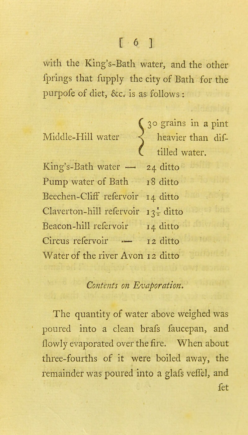 with the King's-Bath water, and the other fprings that fupply the city of Bath for the purpofe of diet, &c, is as follows: f 30 grains in a pint Middle-Hill water < heavier than dif- C tilled water. King's-Bath water —■ 24 ditto Pump water of Bath 18 ditto Beechen-ClirF refervoir 14 ditto Claverton-hill refervoir 13^ ditto Beacon-hill refervoir 14 ditto Circus refervoir — 12 ditto Water of the river Avon 12 ditto Contents on Evaporation. The quantity of water above weighed was poured into a clean brafs faucepan, and llowly evaporated over the fire. When about three-fourths of it were boiled away, the remainder was poured into a glafs veflel, and fet