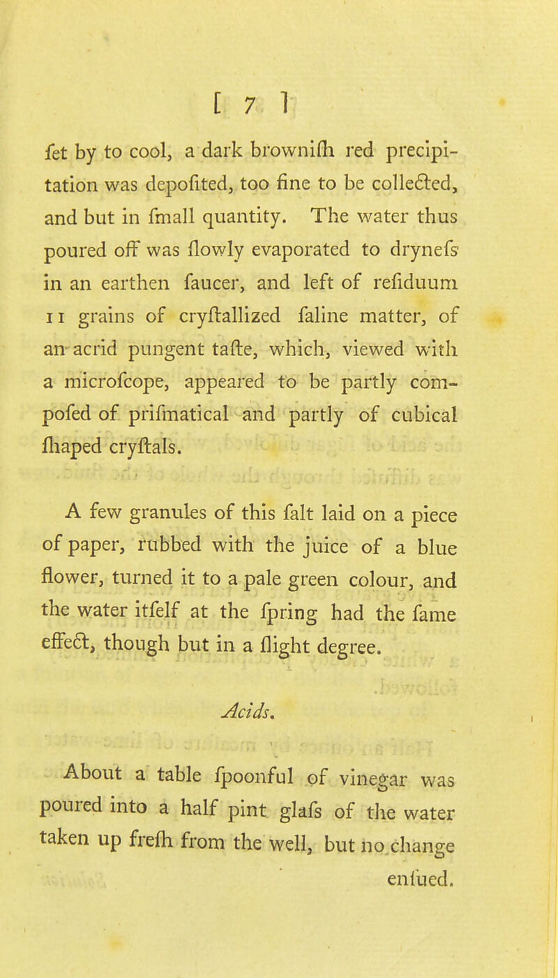 fet by to cool, a dark brownifh red precipi- tation was depofited, too fine to be collected, and but in fmall quantity. The water thus poured off was flowly evaporated to drynefs' in an earthen faucer, and left of refiduum. ii grains of cryftallized faline matter, of an acrid pungent tafte, which, viewed with a microfcope, appeared to be partly com- pofed of prifmatical and partly of cubical fliaped cryftals. A few granules of this fait laid on a piece of paper, rubbed with the juice of a blue flower, turned it to a pale green colour, and the water itfelf at the fpring had the fame effe&, though but in a flight degree. Acids. About a table fpoonful of vinegar was poured into a half pint glafs of the water taken up frefli from the well, but no change enl'ued.