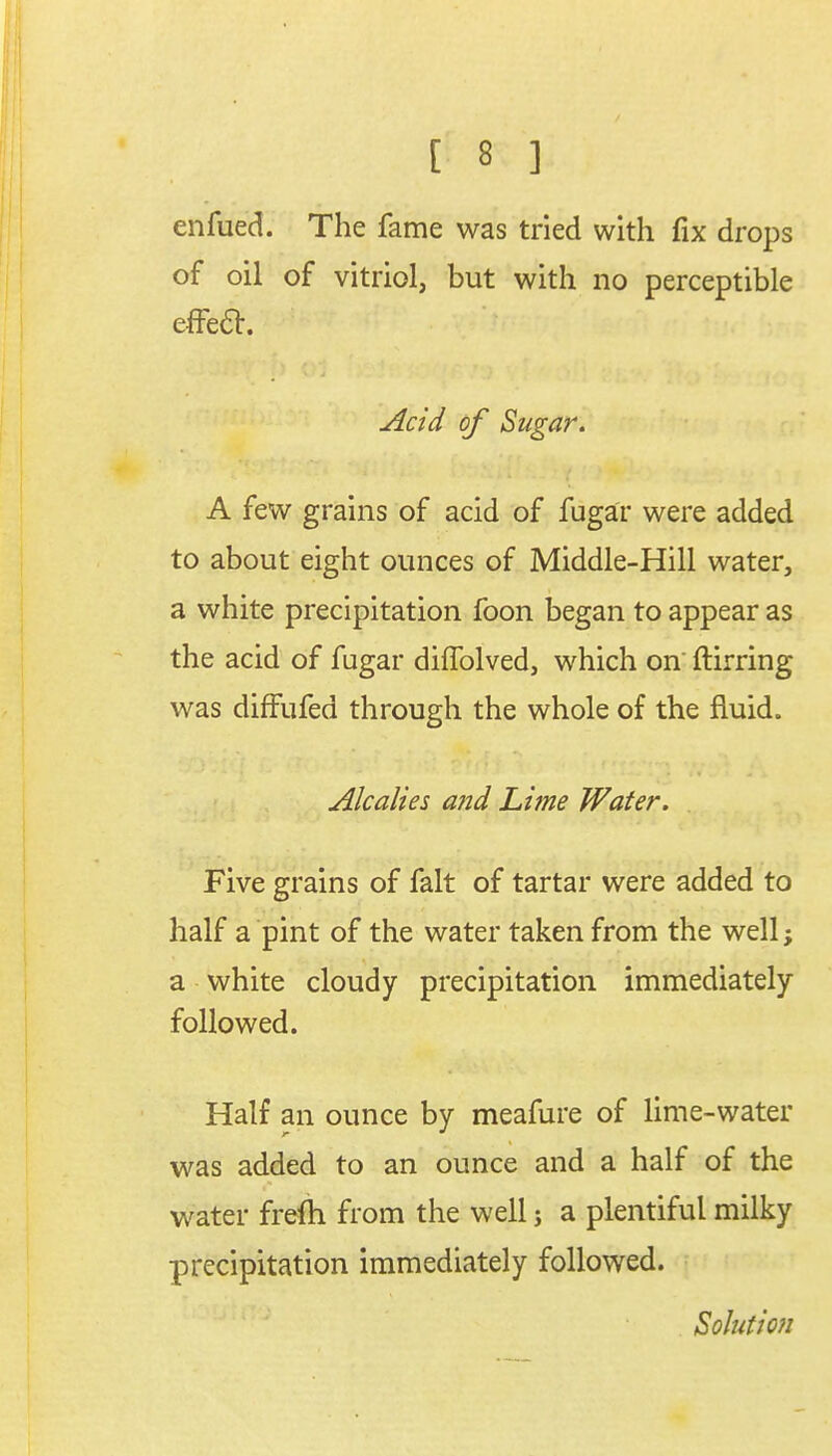 enfued. The fame was tried with fix drops of oil of vitriol, but with no perceptible effect. fctfiw Acid of Sugar. A few grains of acid of fugar were added to about eight ounces of Middle-Hill water, a white precipitation foon began to appear as the acid of fugar diffolved, which on' ftirring was diffufed through the whole of the fluid. Alcalies and Lime Water. Five grains of fait of tartar were added to half a pint of the water taken from the well; a white cloudy precipitation immediately followed. Half an ounce by meafure of lime-water was added to an ounce and a half of the water frefti from the well j a plentiful milky precipitation immediately followed. Solution