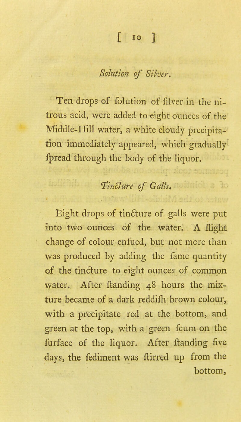 Solution of Silver. Ten drops of folution of filver in the ni- trous acid, were added to eight ounces of the Middle-Hill water, a white cloudy precipita- tion immediately appeared, which gradually ipread through the body of the liquor. 1*in5lure of Galls. Eight drops of tincture of galls were put into two ounces of the water. A flight change of colour enfued, but not more than was produced by adding the fame quantity of the tincture to eight ounces of common water. After flanding 48 hours the mix- ture became of a dark reddifh brown colour, with a precipitate red at the bottom, and green at the top, with a green fcum on the furface of the liquor. After ftanding five days, the fediment was ftirred up from the bottom,
