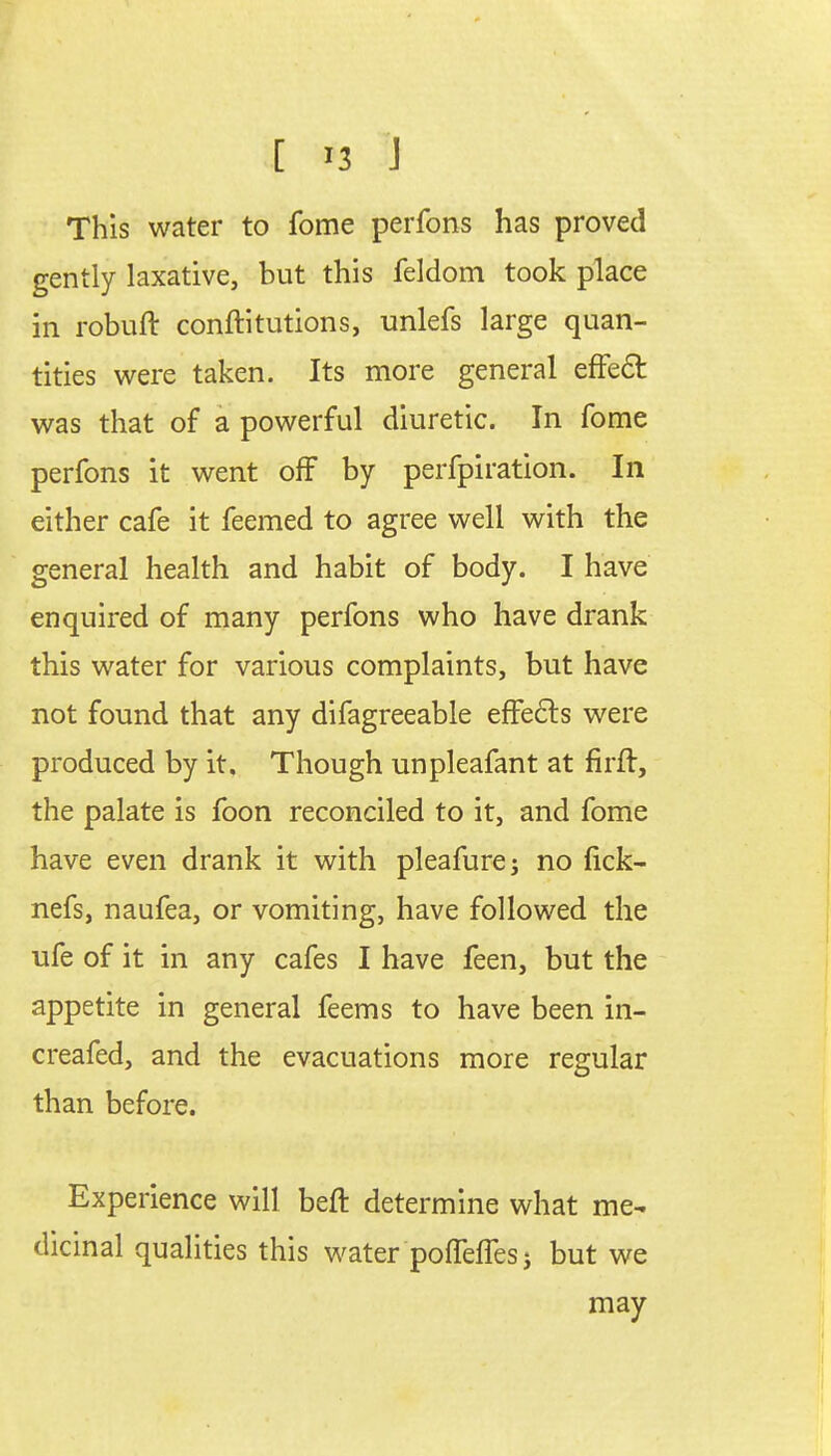 [ *3 J This water to fome perfons has proved gently laxative, but this feldom took place in robuft conftitutions, unlefs large quan- tities were taken. Its more general effect was that of a powerful diuretic. In fome perfons it went off by perfpiration. In either cafe it feemed to agree well with the general health and habit of body. I have enquired of many perfons who have drank this water for various complaints, but have not found that any difagreeable effects were produced by it. Though unpleafant at firft, the palate is foon reconciled to it, and fome have even drank it with pleafure; no tick- nefs, naufea, or vomiting, have followed the ufe of it in any cafes I have feen, but the appetite in general feems to have been in- creafed, and the evacuations more regular than before. Experience will beft determine what me- dicinal qualities this water pofleiTes j but we may