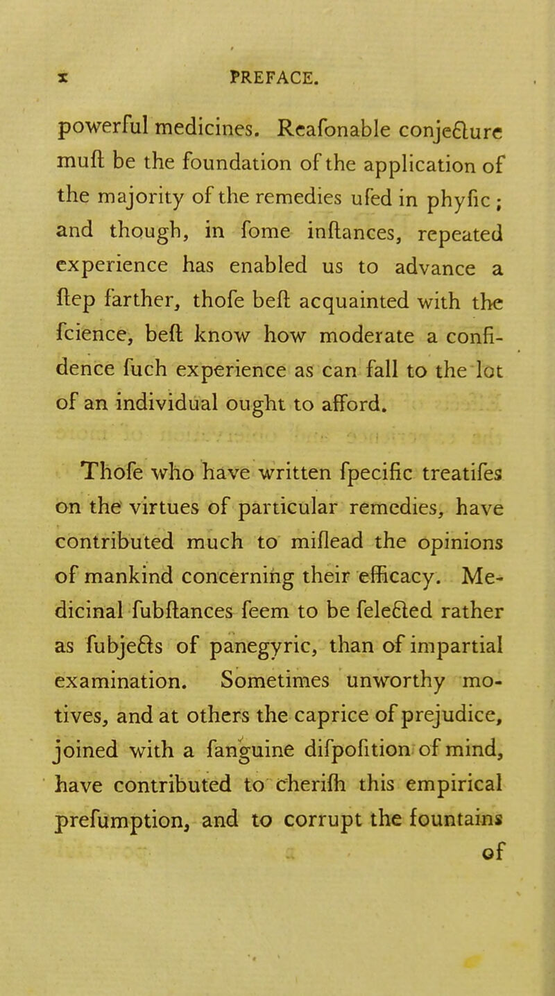 powerful medicines. Reafonable conje&ure muff be the foundation of the application of the majority of the remedies ufed in phyfic ; and though, in fome inftances, repeated experience has enabled us to advance a ftep farther, thofe beft acquainted with the fcience, beft know how moderate a confi- dence fuch experience as can fall to the lot of an individual ought to afford. Thofe who have written fpeciftc treatifes on the virtues of particular remedies, have contributed much to miflead the opinions of mankind concerning their efficacy. Me- dicinal fubftances feem to be fele&ed rather as fubjecls of panegyric, than of impartial examination. Sometimes unworthy mo- tives, and at others the caprice of prejudice, joined with a fanguine difpofition of mind, have contributed to cherifh this empirical prefumption, and to corrupt the fountains of