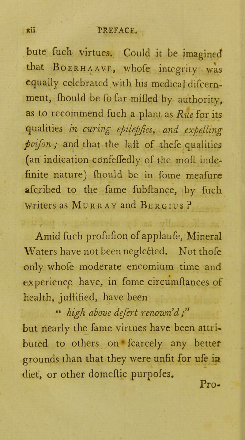 bute fuch virtues. Could it be imagined that Boerhaave, whofe integrity was equally celebrated with his medical difcern- ment, mould be fo far milled by authority, as to recommend fuch a plant as Rue for its qualities in curing epilepjies, and expelling poifon ; and that the laft of thefe qualities (an indication cOnfefledly of the moft inde- finite nature) mould be in fome meafure afcribed to the fame fubftance, by fuch writers as Murray and Bergius ? Amid fuch profufion of applaufe, Mineral Waters have not been negle&ed. Not thofe only whofe moderate encomium time and experience have, in fome circumflances of health, juftified, have been  high above defert renovurid; but nearly the fame virtues have been attri- buted to others on * fcarcely any better grounds than that they were unfit for ufe in diet, or other domeftic purpofes. Pro-