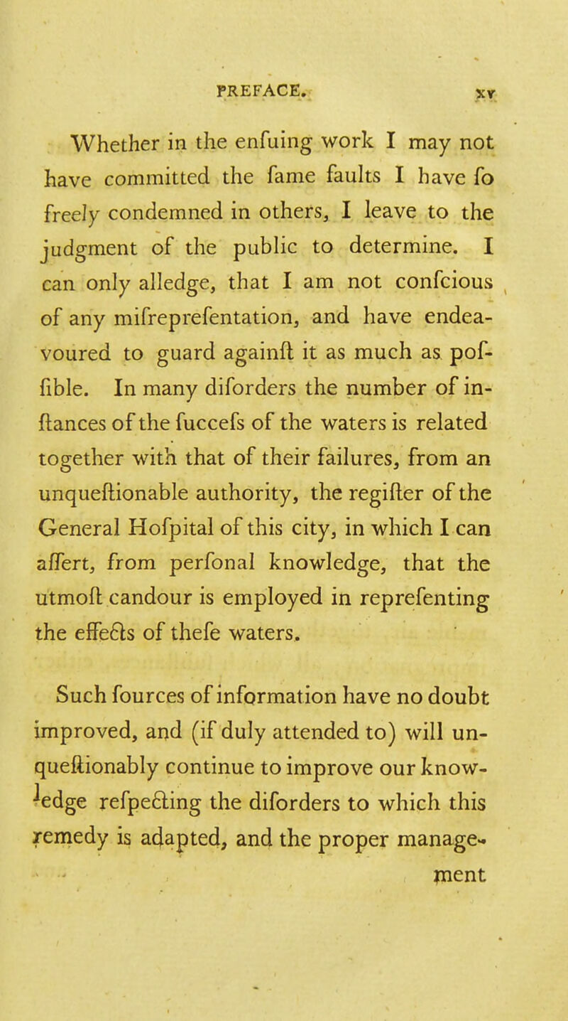 Whether in the enfuing work I may not have committed the fame faults I have fo freely condemned in others, I leave to the judgment of the public to determine. I can only alledge, that I am not confcious of any mifreprefentation, and have endea- voured to guard againft it as much as pof- fible. In many diforders the number of in- flances of the fuccefs of the waters is related together with that of their failures, from an unquestionable authority, the regifter of the General Hofpital of this city, in which I can a/Tert, from perfonal knowledge, that the utmoft candour is employed in reprefenting the effe6ls of thefe waters. Such fources of information have no doubt improved, and (if duly attended to) will un- quefiionably continue to improve our know- ledge refpe£ting the diforders to which this remedy is adapted, and the proper manage- ment