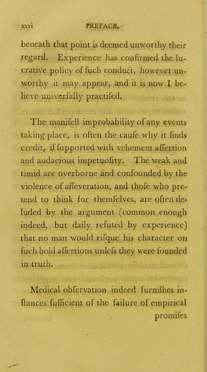 beneath that point is deemed unworthy their regard. Experience has confirmed the lu- crative policy of fuch conduct, however un- worthy it may appear, and it is now I be- lieve univcrfally practifed. The manifeft improbability of any events taking place, is often the caufe why it finds credit, if fupported with vehement affertion and audacious impetuofity. The weak and timid are overborne and confounded by the violence of affeveration, and thofe who pre- tend to think for themfelves, are often de- luded by the argument (common enough indeed, but daily refuted by experience) that no man would rifque his character on fuch bold aflertions unlefs they were founded in truth. . Medical obfervation indeed furnifhes in- ftances fufhcient of the failure of empirical promifes