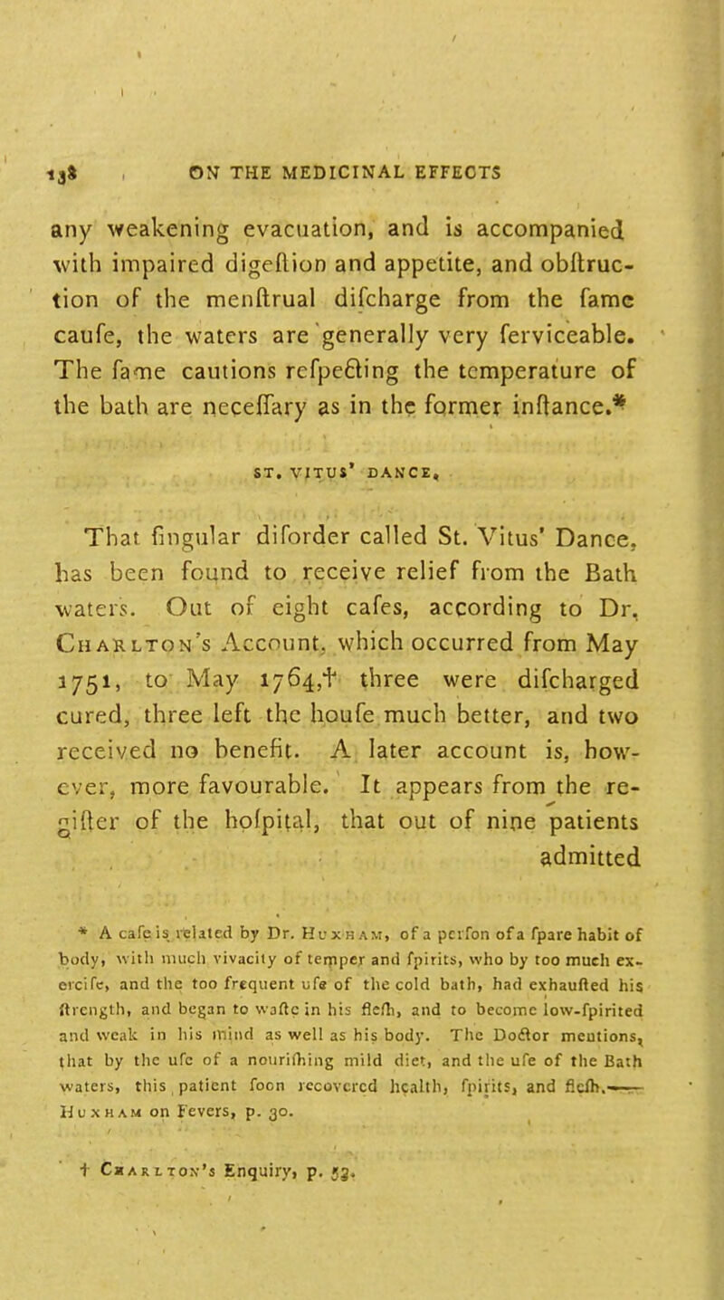 \ 13& , ON THE MEDICINAL EFFECTS any weakening evacuation, and is accompanied with impaired digeftion and appetite, and obftruc- tion of the menftrual discharge from the fame caufe, the waters are generally very ferviceable. The fame cautions rcfpe&ing the temperature of the bath are neceflary as in the former inftance.* ST. VITUS' DANCE, That Angular diforder called St. Vitus' Dance, has been found to receive relief from the Bath waters. Out of eight cafes, according to Dr. Charlton's Account, which occurred from May 1751, to May 1764,+ three were difcharged cured, three left the houfe much better, and two received no benefit. A later account is, how- ever, more favourable. It appears from the re- gifter of the hofpital, that out of nine patients admitted * A cafeis related by Dr. Huxh am, of a pcifon of a fpare habit of body, with much vivacity of temper and fpirits, who by too much ex- ercife, and the too frequent life of the cold bath, had exhaufted his Strength, and began to waftc in his fkfh, and to become low-fpirited and weak in his mind as well as his body. The Doftor mentions, that by the ufc of a nourifhing mild diet, and the ufe of the Bath waters, this t patient foon recovered health, fpirits, and ficih.—rr- Huxham on Fevers, p. 30. ■} Charlton's Enquiry, p. 53.