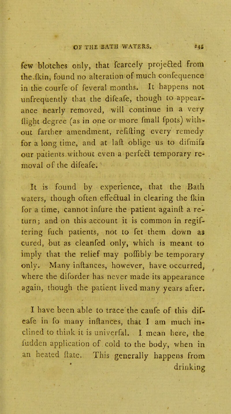 few blotches only, that fcarcely projected from the .{kin, found no alteration of much confequence in the courfe of feveral months. It happens not unfrequently that the difeafe, though to appear- ance nearly removed, will continue in a very flight degree (as in one or more fmall fpots) with- out farther amendment, refitting every remedy for a long time, and at laft oblige us to difmifs our patients without even a perfefci temporary re- moval of the difeafe. It is found by experience, that the Bath waters, though often effe&ual in clearing the {kin for a time, cannot infure the patient againft a re- turn; and on this account it is common in regif- tering fuch patients, not to fet them down as cured, but as cleanfed only, which is meant to imply that the relief may poffibly be temporary only. Many inftances, however, have occurred, where the diforder has never made its appearance again, though the patient lived many years after. I have been able to trace the caufe of this dif- eafe in fo many inftances, that I am much in- clined to think it is univerfal. I mean here, the fudden application of cold to the body, when in an heated ftate. This generally happens from drinking