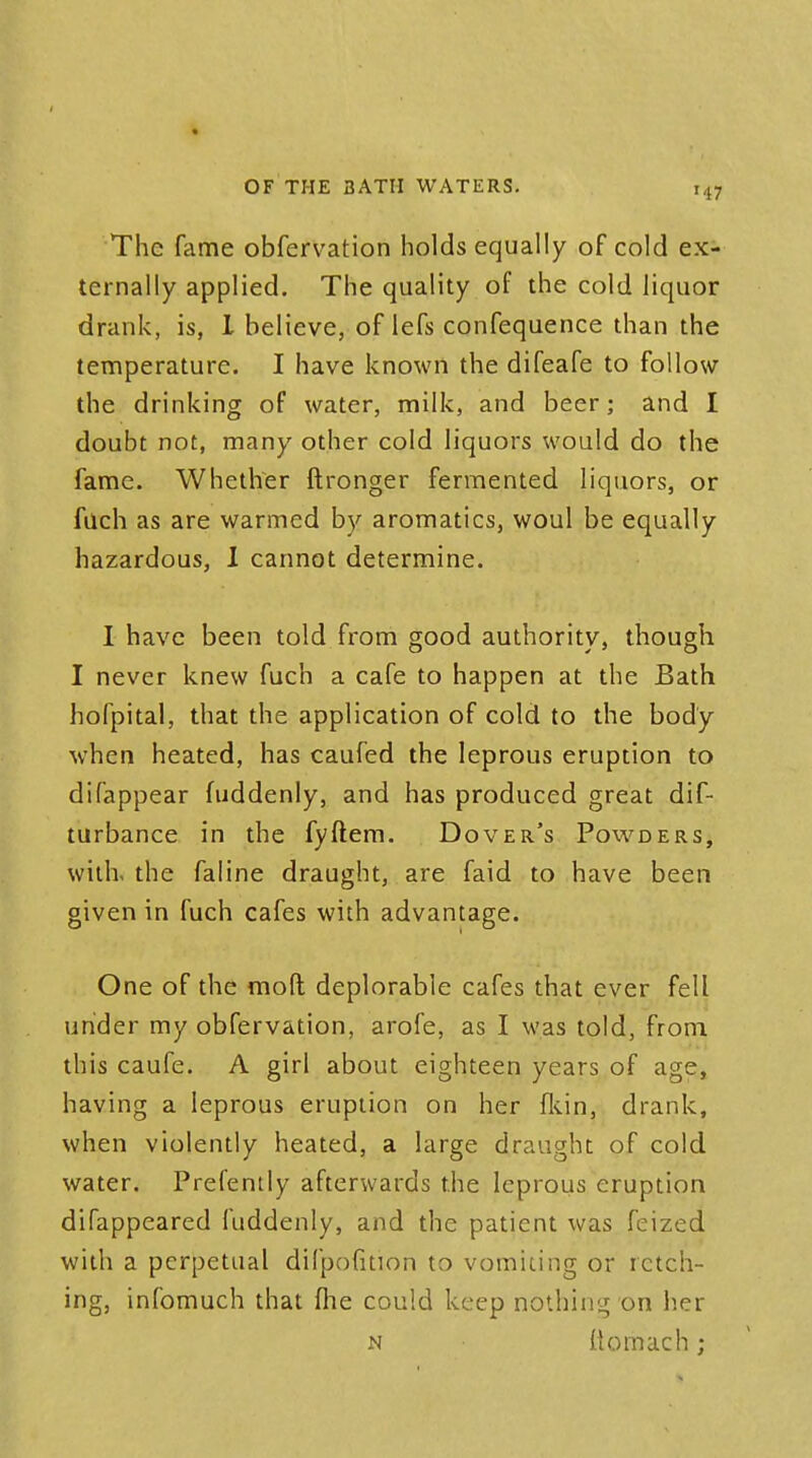 I OF THE 3ATII WATERS. i47 The fame obfervation holds equally of cold ex- ternally applied. The quality of the cold liquor drank, is, I believe, of lefs confequence than the temperature. I have known the difeafe to follow the drinking of water, milk, and beer; and I doubt not, many other cold liquors would do the fame. Whether ftronger fermented liquors, or filch as are warmed by aromatics, woul be equally hazardous, I cannot determine. I have been told from good authority, though I never knew fuch a cafe to happen at the Bath hofpital, that the application of cold to the body when heated, has caufed the leprous eruption to difappear fuddenly, and has produced great dis- turbance in the fyftem. Dover's Powders, with the faline draught, are faid to have been given in fuch cafes with advantage. One of the mod deplorable cafes that ever fell under my obfervation, arofe, as I was told, from this caufe. A girl about eighteen years of age, having a leprous eruption on her fkin, drank, when violently heated, a large draught of cold water. Prefently afterwards the leprous eruption difappeared fuddenly, and the patient was feized with a perpetual difpofition to vomiting or retch- ing, infomuch that fhe could keep nothing on her N ttomach;