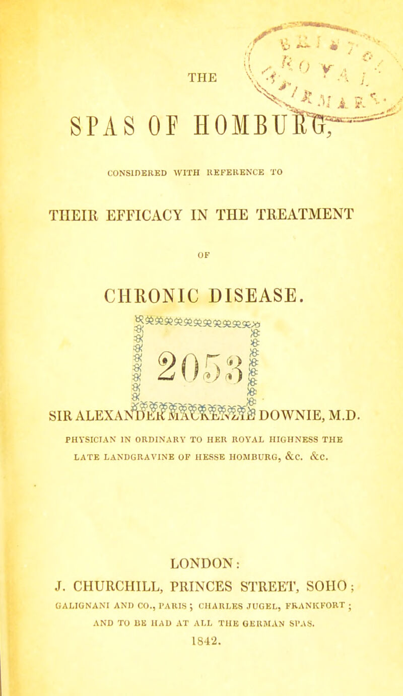 THE V .^^^ • ^^^^ 1 ? SPAS OF HOMBU^T^ CONSIDERED WITH KEFEBENCE TO THEIR EFFICACY IN THE TREATMENT CHRONIC DISEASE. 3 » Si 2 0.5,J] SIR ALEXAND'li;if M^^W^^fi DOWNIE, M.D PHYSICIAN IN ORDINARY TO HER ROYAL HIGHNESS THE LATE LANDGRAVINE OP HESSE HOMBURG, &C. &C. LONDON: J. CHURCHILL, PRINCES STREET, SOHO ; GALIGNANl AND CO., PARIS ; CHARLES JUGEL, KKANKKOKT ; AND TO IlE HAD AT ALL THE GERMAN SPAS. 1842.