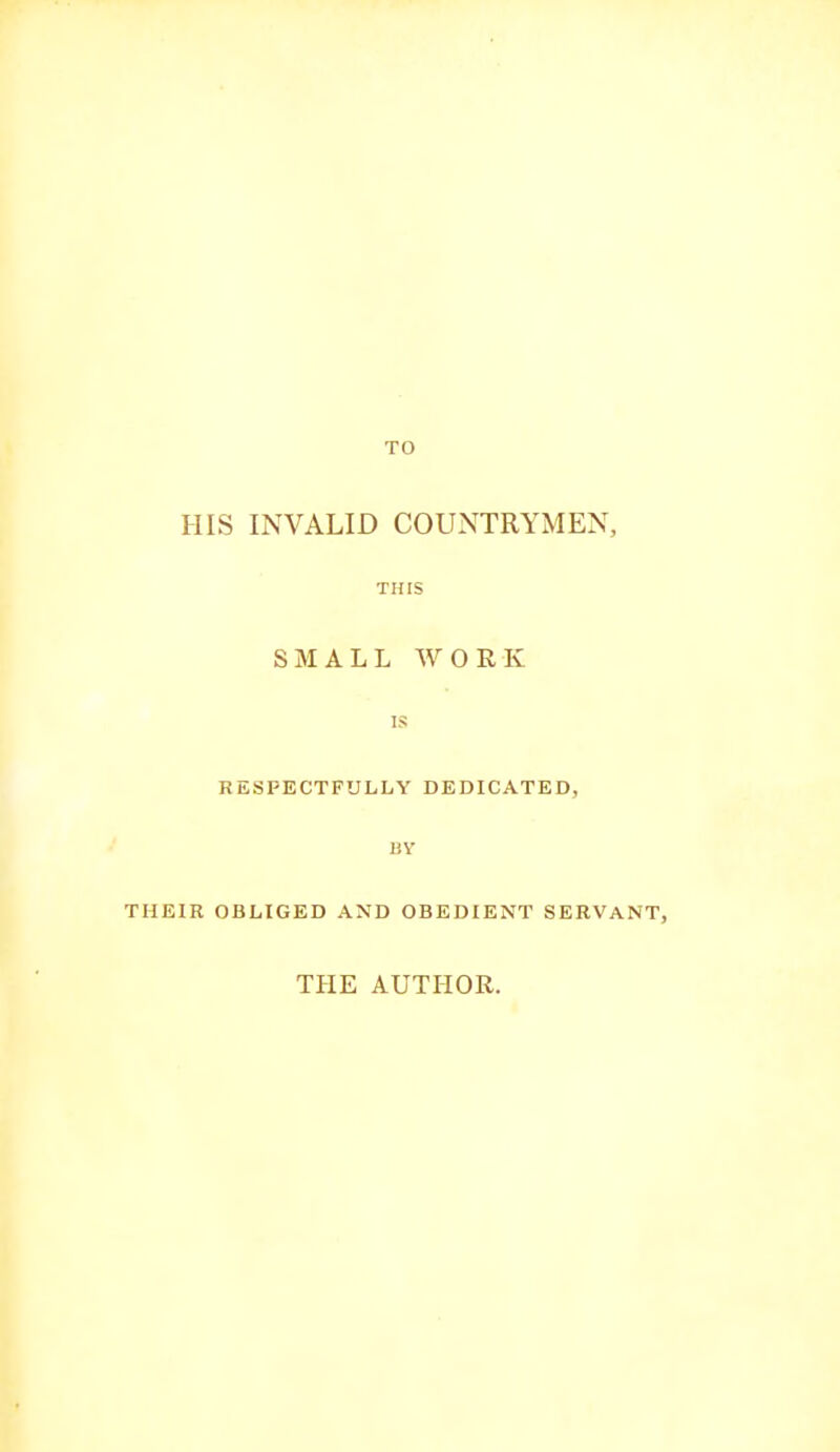 HIS INVALID COUNTRYMEN, THIS SMALL WORK IS RESPECTFULLY DEDICATED, BY THEIR OBLIGED AND OBEDIENT SERVANT, THE AUTHOR.