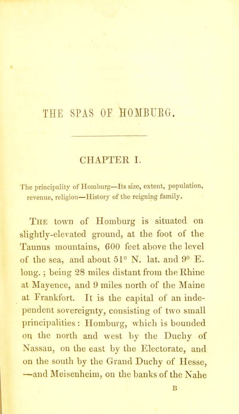 THE SPAS OF HOMBUEG. CHAPTER I. The principality of Homburg—Its size, extent, population, revenue, religion—History of the reigning family. The town of Homburg is situated on slightly-elevated ground, at the foot of the Taunus mountains, 600 feet above the level of the sea, and about 51° N. lat. and 9° E. long.; being 28 miles distant from the Rhine at Mayence, and 9 miles north of the Maine at Frankfort. It is the capital of an inde- pendent sovereignty, consisting of two small principalities : Homburg, which is bounded ov\ the north and west by the Duchy of Nassau, on the east by the Electorate, and on the south by the Grand Duchy of Hesse, —and Meisenheim, on the banks of the Nahe 13