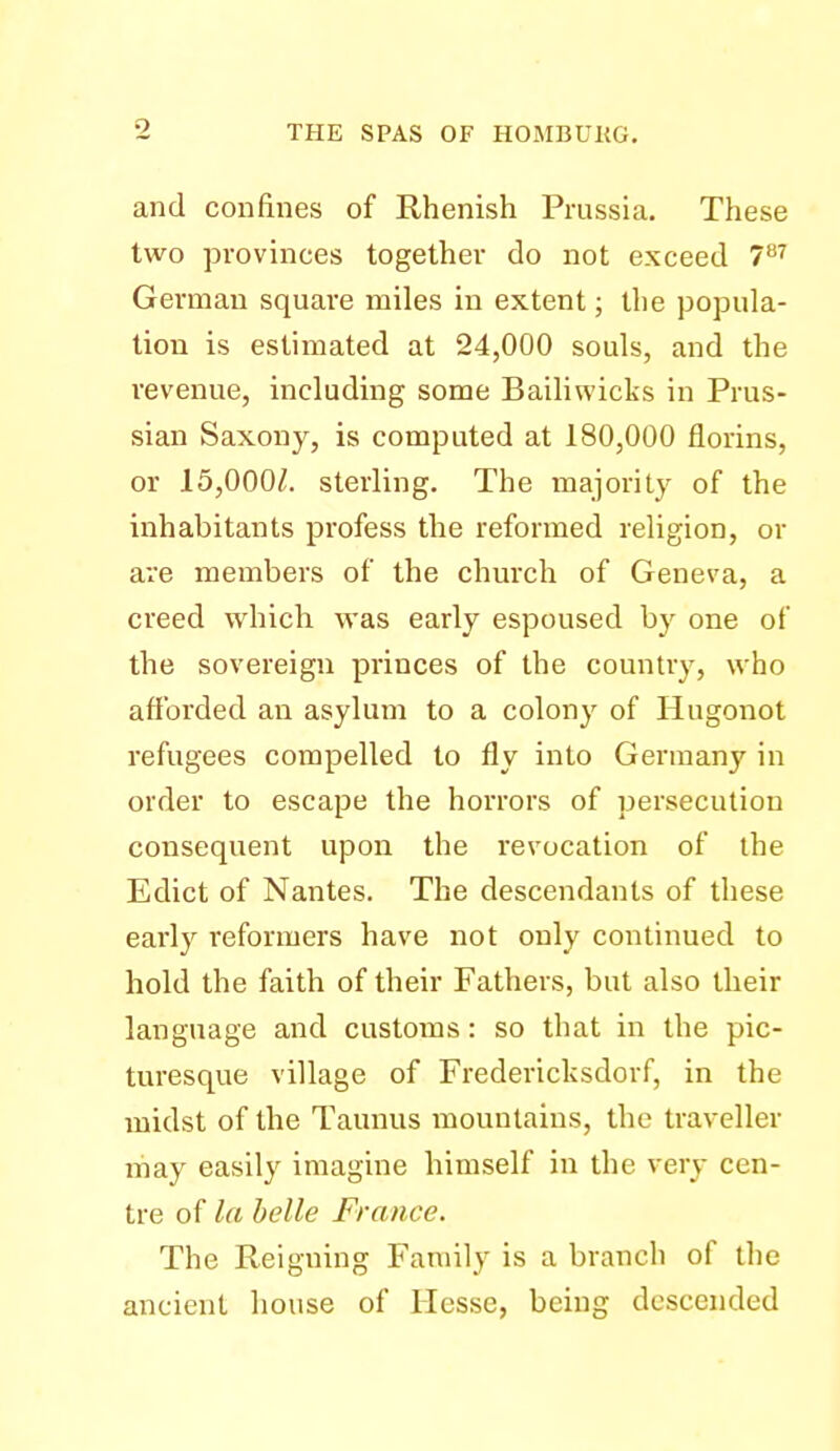 and confines of Rhenish Prussia. These two provinces together do not exceed 7^^ German square miles in extent; the popula- tion is estimated at 24,000 souls, and the revenue, including some Bailiwicks in Prus- sian Saxony, is computed at 180,000 florins, or 15,000/. sterling. The majority of the inhabitants profess the reformed religion, or are members of the church of Geneva, a creed which was early espoused by one of the sovereign princes of the country, who afforded an asylum to a colony of Hugonot refugees compelled to fly into Germany in order to escape the horrors of persecution consequent upon the revocation of the Edict of Nantes. The descendants of these early reformers have not only continued to hold the faith of their Fathers, but also their language and customs: so that in the pic- turesque village of Fredericksdorf, in the midst of the Taunus mountains, the traveller niay easily imagine himself in the very cen- tre of la belle France. The Reigning Family is a branch of the ancient house of Hesse, being descended