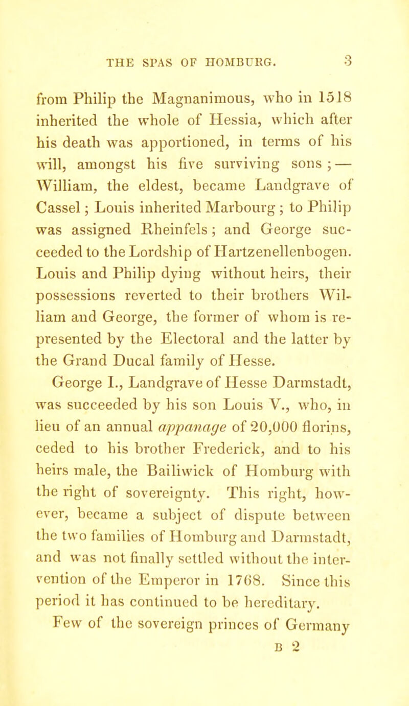 from Philip the Magnanimous, who in 1518 inherited the whole of Hessia, which after his death was ajDportioned, in terms of his will, amongst his five surviving sons ; — William, the eldest, became Landgrave of Cassel; Louis inherited Marbourg ; to Philip was assigned Rheinfels; and George suc- ceeded to the Lordship of Hartzenellenbogen. Louis and Philip dying without heirs, their possessions reverted to their brothers Wil- liam and George, the former of whom is re- presented by the Electoral and the latter by the Grand Ducal family of Hesse. George I., Landgrave of Hesse Darmstadt, was succeeded by his son Louis V., who, in lieu of an annual appanage of 20,000 florins, ceded to his brother Frederick, and to his heirs male, the Bailiwick of Homburg with the right of sovereignty. This right, how- ever, became a subject of dispute between the two families of Homburg and Darmstadt, and was not finally settled without the inter- vention of the Emperor in 1768. Since this period it has continued to be hereditary. Few of the sovereign princes of Germany B 2