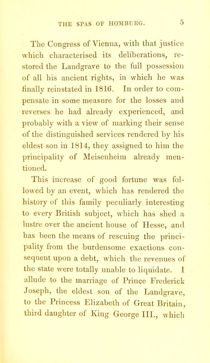 The Congress of Vienna, with that justice which characterised its deliberations, re- stored the Landgrave to the full possession of all his ancient rights, in which he was finally reinstated in 1816. In order to com- pensate in some measure for the losses and reverses he had already experienced, and probably with a view of marking their sense of the distinguished services rendered by his eldest son in 1814, they assigned to him the principality of Meisenheira already men- tioned. This increase of good fortune was fol- lowed by an event, which has rendered the history of this family peculiarly interesting to every British subject, which has shed a lustre over the ancient house of Hesse, and has been the means of rescuing the princi- pality from the burdensome exactions con- sequent upon a debt, which the revenues of the state were totally unable to liquidate. I allude to the marriage of Prince Frederick Joseph, the eldest son of the Landgrave, to the Princess Elizabeth of Great Britain, third daughter of King George III., which