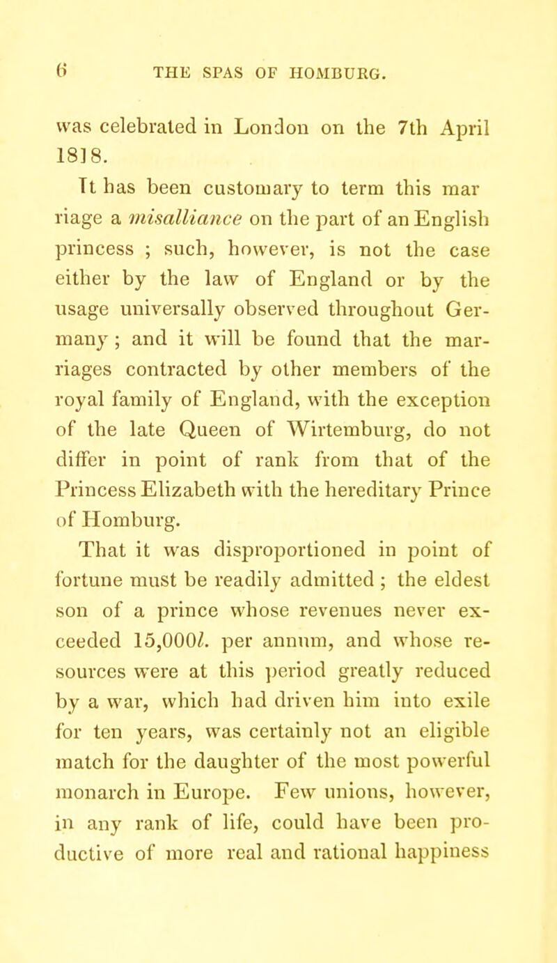 was celebrated in London on the 7th April 18]8. Tt has been customary to term this mar riage a misalliance on the part of an English princess ; such, however, is not the case either by the law of England or by the usage universally observed throughout Ger- many ; and it will be found that the mar- riages contracted by other members of the royal family of England, with the exception of the late Queen of Wirtemburg, do not differ in point of rank from that of the Princess Elizabeth with the hereditary Prince of Homburg. That it was disproportioned in point of fortune must be readily admitted ; the eldest son of a prince whose revenues never ex- ceeded 15,000^. per annum, and whose re- sources were at this ])eriod greatly reduced by a war, which had driven him into exile for ten years, was certainly not an eligible match for the daughter of the most powerful monarch in Europe. Few unions, however, in any rank of life, could have been pro- ductive of more real and rational happiness