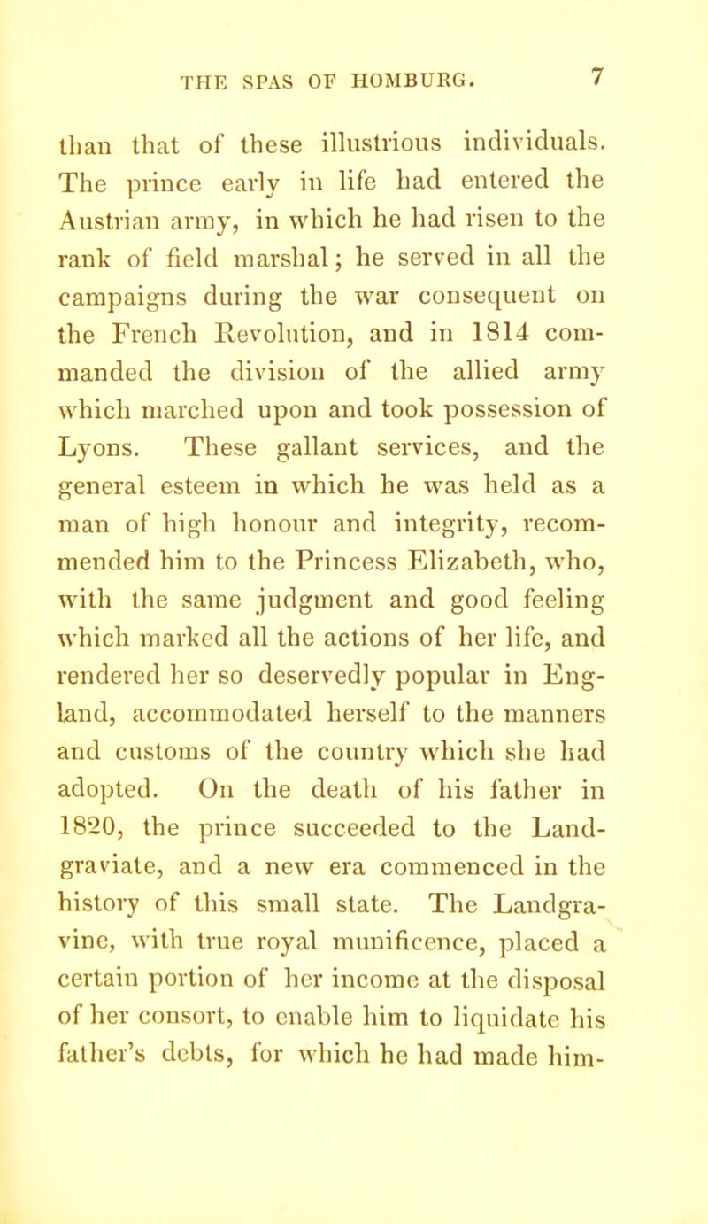 than that of these illustrious individuals. The prince early in life had entered the Austrian army, in which he had risen to the rank of field marshal; he served in all the campaigns during the war consequent on the French Revolution, and in 1814 com- manded the division of the allied army which marched upon and took possession of Lyons. These gallant services, and the general esteem in which he was held as a man of high honour and integrity, recom- mended him to the Princess Elizabeth, who, with the same judgment and good feeling which marked all the actions of her life, and rendered her so deservedly popular in Eng- land, accommodated herself to the manners and customs of the country which she had adopted. On the death of his father in 1820, the prince succeeded to the Land- graviate, and a new era commenced in the history of this small state. The Landgra- vine, with true royal munificence, placed a certain portion of her income at the disposal of her consort, to enable him to liquidate his father's debts, for which he had made him-