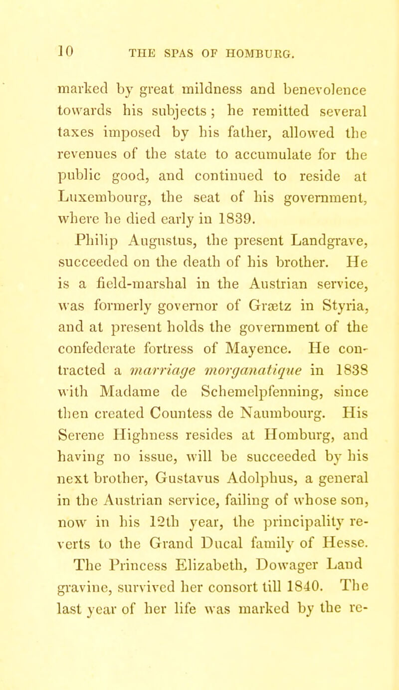 marlced by great mildness and benevolence towards his subjects; he remitted several taxes imposed by his father, allowed the revenues of the state to accumulate for the public good, and continued to reside at Luxembourg, the seat of his government, where he died early in 1839, Philip Augustus, the present Landgrave, succeeded on the death of his brother. He is a field-marshal in the Austrian service, was formerly govenior of Grajtz in Styria, and at present holds the government of the confederate fortress of Mayence. He con- tracted a marriage morganatique in 1838 with Madame de Schemelpfenning, since then created Countess de Naumbourg. His Serene Highness resides at Homburg, and having no issue, will be succeeded by his next brother, Gustavus Adolphus, a general in the Austrian service, failing of whose son, now in his 12th year, the principality re- verts to the Grand Ducal family of Hesse. The Princess Elizabeth, Dowager Land gravine, survived her consort till 1840. The last year of her life was marked by the re-