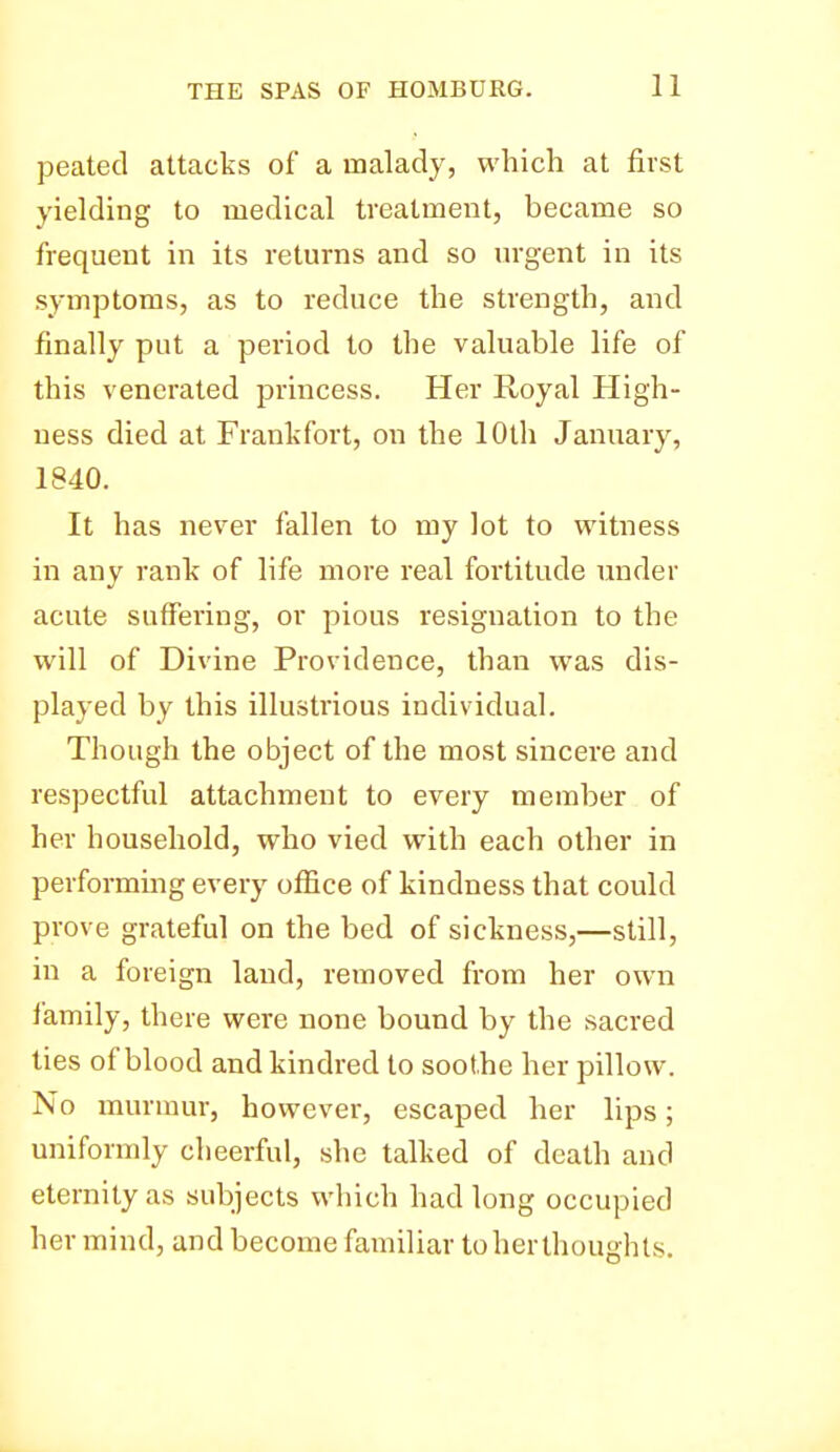 peated attacks of a malady, which at first yielding to medical treatment, became so frequent in its returns and so urgent in its symptoms, as to reduce the strength, and finally put a period to the valuable life of this venerated princess. Her Royal High- ness died at Frankfort, on the 10th January, 1840. It has never fallen to my lot to witness in any rank of life more real fortitude under acute suffering, or pious resignation to the will of Divine Providence, than was dis- played by this illustrious individual. Though the object of the most sincere and respectful attachment to every member of her household, who vied with each other in performing every office of kindness that could prove grateful on the bed of sickness,—still, in a foreign laud, removed from her own family, there were none bound by the sacred ties of blood and kindred to soothe her pillow. No murmur, however, escaped her lips; uniformly cheerful, she talked of death and eternity as subjects which had long occupied her mind, and become familiar toherthoughts.