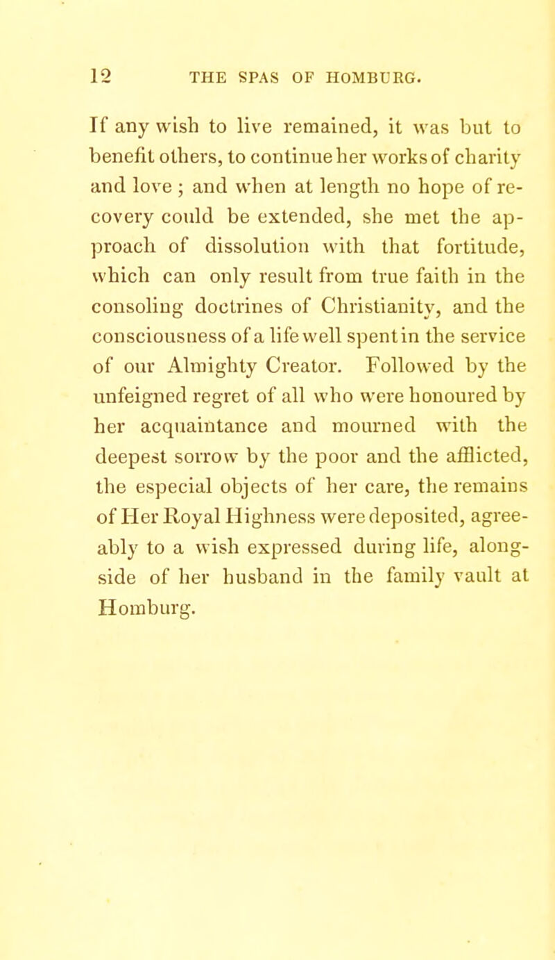 If any wish to live remained, it was but to benefit others, to continue her works of charity and love ; and when at length no hope of re- covery could be extended, she met the ap- proach of dissolution with that fortitude, which can only result from true faith in the consoling doctrines of Christianity, and the consciousness of a lifewell spentin the service of our Almighty Creator. Followed by the unfeigned regret of all who were honoured by her acquaintance and mourned with the deepest sorrow by the poor and the afflicted, the especial objects of her care, the remains of Her Royal Highness were deposited, agree- ably to a wish expressed during life, along- side of her husband in the family vault at Homburg.