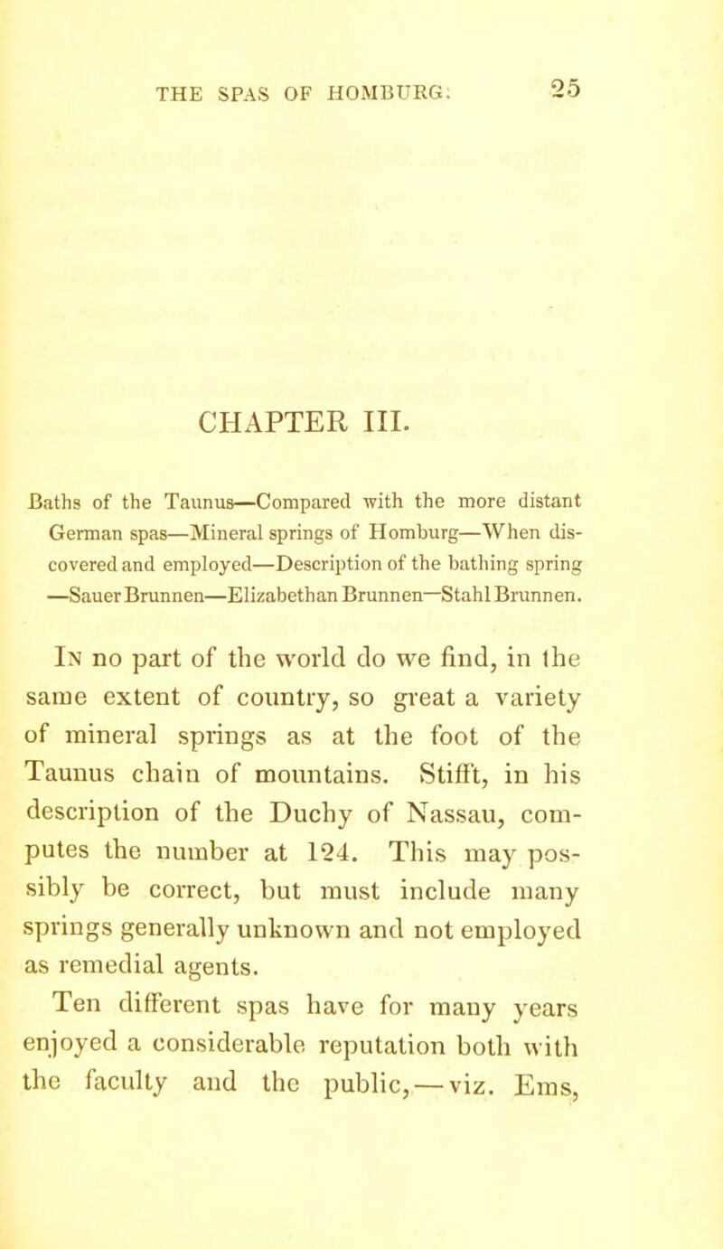 CHAPTER III. Baths of the Taunus—Compared with the more distant German spas—Mineral springs of Homburg—When dis- covered and employed—Description of the batliing spring —Sauer Brunnen—Elizabethan Brunnen—Stahl Brunnen. In no part of the world do we find, in ihe same extent of country, so great a variety of mineral springs as at the foot of the Taunus chain of mountains. Stifft, in his description of the Duchy of Nassau, com- putes the number at 124. This may pos- sibly be correct, but must include many springs generally unknown and not employed as remedial agents. Ten different spas have for many years enjoyed a considerable reputation both with the faculty and the public, — viz. Ems,