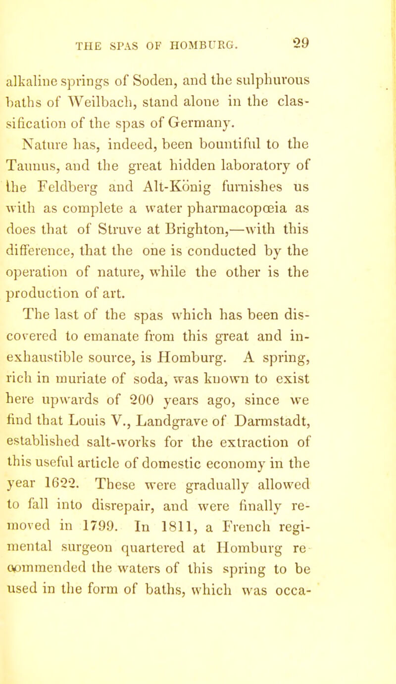 alkaline springs of Soden, and the sulphurous baths of Weilbach, stand alone in the clas- sification of the spas of Germany. Nature has, indeed, been bountiful to the Taunus, and the great hidden laboratory of ihe Feldberg and Alt-Konig furnishes us with as complete a water pharmacopoeia as does that of Struve at Brighton,—wdth this difference, that the one is conducted by the operation of nature, while the other is the production of art. The last of the spas which has been dis- covered to emanate from this great and in- exhaustible source, is Homburg. A spring, rich in muriate of soda, was known to exist here upwards of 200 years ago, since we find that Louis V,, Landgrave of Darmstadt, established salt-works for the extraction of this useful article of domestic economy in the year 1622. These were gradually allowed to fall into disrepair, and were finally re- moved in 1799. In 1811, a French regi- mental surgeon quartered at Homburg re oomraended the waters of this spring to be used in the form of baths, which was occa-